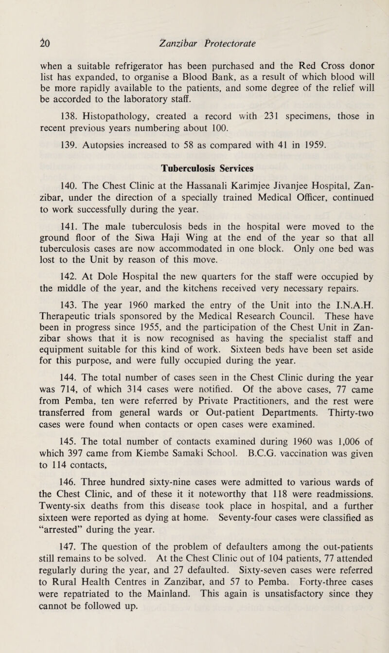 when a suitable refrigerator has been purchased and the Red Cross donor list has expanded, to organise a Blood Bank, as a result of which blood will be more rapidly available to the patients, and some degree of the relief will be accorded to the laboratory staff. 138. Histopathology, created a record with 231 specimens, those in recent previous years numbering about 100. 139. Autopsies increased to 58 as compared with 41 in 1959. Tuberculosis Services 140. The Chest Clinic at the Hassanali Karimjee Jivanjee Hospital, Zan¬ zibar, under the direction of a specially trained Medical Officer, continued to work successfully during the year. 141. The male tuberculosis beds in the hospital were moved to the ground floor of the Siwa Haji Wing at the end of the year so that all tuberculosis cases are now accommodated in one block. Only one bed was lost to the Unit by reason of this move. 142. At Dole Hospital the new quarters for the staff were occupied by the middle of the year, and the kitchens received very necessary repairs. 143. The year 1960 marked the entry of the Unit into the I.N.A.H. Therapeutic trials sponsored by the Medical Research Council. These have been in progress since 1955, and the participation of the Chest Unit in Zan¬ zibar shows that it is now recognised as having the specialist staff and equipment suitable for this kind of work. Sixteen beds have been set aside for this purpose, and were fully occupied during the year. 144. The total number of cases seen in the Chest Clinic during the year was 714, of which 314 cases were notified. Of the above cases, 77 came from Pemba, ten were referred by Private Practitioners, and the rest were transferred from general wards or Out-patient Departments. Thirty-two cases were found when contacts or open cases were examined. 145. The total number of contacts examined during 1960 was 1,006 of which 397 came from Kiembe Samaki School. B.C.G. vaccination was given to 114 contacts, 146. Three hundred sixty-nine cases were admitted to various wards of the Chest Clinic, and of these it it noteworthy that 118 were readmissions. Twenty-six deaths from this disease took place in hospital, and a further sixteen were reported as dying at home. Seventy-four cases were classified as “arrested” during the year. 147. The question of the problem of defaulters among the out-patients still remains to be solved. At the Chest Clinic out of 104 patients, 77 attended regularly during the year, and 27 defaulted. Sixty-seven cases were referred to Rural Health Centres in Zanzibar, and 57 to Pemba. Forty-three cases were repatriated to the Mainland. This again is unsatisfactory since they cannot be followed up.