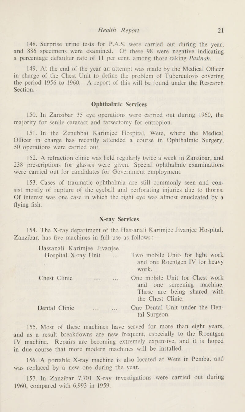 148. Surprise urine tests for P.A.S. were carried out during the year, and 886 specimens were examined. Of these 98 were negative indicating a percentage defaulter rate of 11 per cent, among those taking Pasinah. 149. At the end of the year an attempt was made by the Medical Officer in charge of the Chest Unit to define the problem of Tuberculosis covering the period 1956 to 1960. A report of this will be found under the Research Section. Ophthalmic Services 150. in Zanzibar 35 eye operations were carried out during 1960, the majority for senile cataract and tarsectomy for entropion. 151. In the Zenubbai Karimjee Hospital, Wete, where the Medical Officer in charge has recently attended a course in Ophthalmic Surgery, 50 operations were carried out. 152. A refraction clinic was held regularly twice a week in Zanzibar, and 238 prescriptions for glasses were given. Special ophthalmic examinations were carried out for candidates for Government employment. 153. Cases of traumatic ophthalmia are still commonly seen and con¬ sist mostly of rupture of the eyeball and perforating injuries due to thorns. Of interest was one case in which the right eye was almost enucleated by a flying fish. X-ray Services 154. The X-ray department of the Hassanali Karimjee Jivanjee Hospital, Zanzibar, has five machines in full use Hassanali Karimjee Jivanjee Hospital X-ray Unit Chest Clinic Dental Clinic as follows: — Two mobile Units for light work and one Roentgen IV for heavy work. One mobile Unit for Chest work and one screening machine. These are being shared with the Chest Clinic. One Dental Unit under the Den¬ tal Surgeon. 155. Most of these machines have served for more than eight years, and as a result breakdowns are new frequent, especially to the Roentgen IV machine. Repairs are becoming extremely expensive, and it is hoped in due course that more modern machines will be installed. 156. A portable X-ray machine is also located at Wete in Pemba, and was replaced by a new one during the year. 157. In Zanzibar 7,701 X-ray investigations were carried out during 1960, compared with 6,993 in 1959.