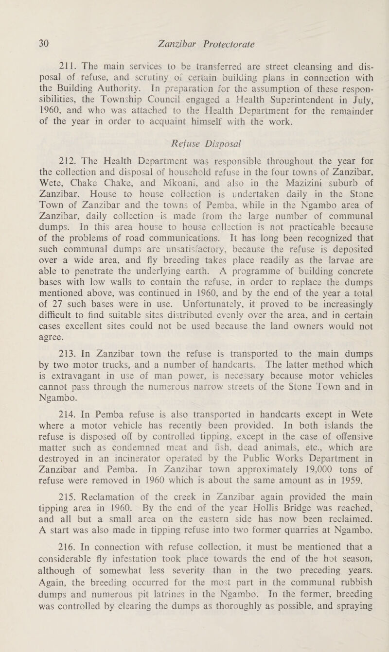 211. The main services to be transferred are street cleansing and dis¬ posal of refuse, and scrutiny of certain building plans in connection with the Building Authority. In preparation for the assumption of these respon¬ sibilities, the Township Council engaged a Health Superintendent in July, 1960, and who was attached to the Health Department for the remainder of the year in order to acquaint himself with the work. Refuse Disposal 212. The Health Department was responsible throughout the year for the collection and disposal of household refuse in the four towns of Zanzibar, Wete, Chake Chake, and Mkoani, and also in the Mazizini suburb of Zanzibar. House to house collection is undertaken daily in the Stone Town of Zanzibar and the towns of Pemba, while in the Ngambo area of Zanzibar, daily collection is made from the large number of communal dumps. In this area house to house collection is not practicable because of the problems of road communications. It has long been recognized that such communal dumps are unsatisfactory, because the refuse is deposited over a wide area, and fly breeding takes place readily as the larvae are able to penetrate the underlying earth. A programme of building concrete bases with low walls to contain the refuse, in order to replace the dumps mentioned above, was continued in 1960, and by the end of the year a total of 27 such bases were in use. Unfortunately, it proved to be increasingly difficult to find suitable sites distributed evenly over the area, and in certain cases excellent sites could not be used because the land owners would not agree. 213. In Zanzibar town the refuse is transported to the main dumps by two motor trucks, and a number of handcarts. The latter method which is extravagant in use of man power, is necessary because motor vehicles cannot pass through the numerous narrow streets of the Stone Town and in Ngambo. 214. In Pemba refuse is also transported in handcarts except in Wete where a motor vehicle has recently been provided. In both islands the refuse is disposed off by controlled tipping, except in the case of offensive matter such as condemned meat and fish, dead animals, etc., which are destroyed in an incinerator operated by the Public Works Department in Zanzibar and Pemba. In Zanzibar town approximately 19,000 tons of refuse were removed in 1960 which is about the same amount as in 1959. 215. Reclamation of the creek in Zanzibar again provided the main tipping area in 1960. By the end of the year Hollis Bridge was reached, and all but a small area on the eastern side has now been reclaimed. A start was also made in tipping refuse into two former quarries at Ngambo. 216. In connection with refuse collection, it must be mentioned that a considerable fly infestation took place towards the end of the hot season, although of somewhat less severity than in the two preceding years. Again, the breeding occurred for the most part in the communal rubbish dumps and numerous pit latrines in the Ngambo. In the former, breeding was controlled by clearing the dumps as thoroughly as possible, and spraying