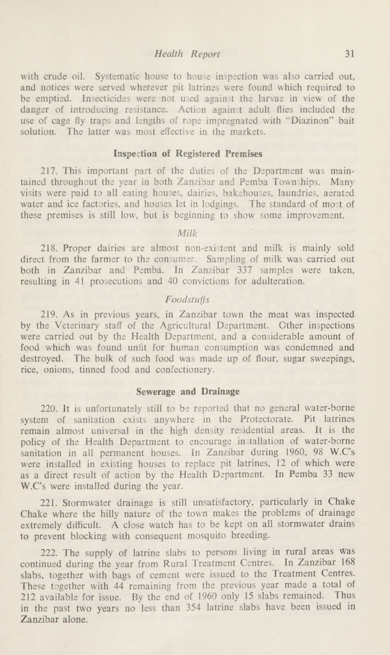 with crude oil. Systematic house to house inspection was also carried out, and notices were served wherever pit latrines were found which required to be emptied. Insecticides were not used against the larvae in view of the danger of introducing resistance. Action against adult flies included the use of cage fly traps and lengths of rope impregnated with “Diazinon” bait solution. The latter was most effective in the markets. Inspection of Registered Premises 217. This important part of the duties of the Department was main¬ tained throughout the year in both Zanzibar and Pemba Townships. Many visits w’ere paid to all eating houses, dairies, bakehouses, laundries, aerated water and ice factories, and houses let in lodgings. The standard of most of these premises is still low, but is beginning to show some improvement. Milk 218. Proper dairies are almost non-existent and milk is mainly sold direct from the farmer to the consumer. Sampling of milk was carried out both in Zanzibar and Pemba. In Zanzibar 337 samples were taken, resulting in 41 prosecutions and 40 convictions for adulteration. Foodstuffs 219. As in previous years, in Zanzibar town the meat was inspected by the Veterinary staff of the Agricultural Department. Other inspections were carried out by the Health Department, and a considerable amount of food which was found unfit for human consumption was condemned and destroyed. The bulk of such food was made up of flour, sugar sweepings, rice, onions, tinned food and confectionery. Sewerage and Drainage 220. It is unfortunately still to be reported that no general water-borne system of sanitation exists anywhere in the Protectorate. Pit latrines remain almost universal in the high density residential areas. It is the policy of the Health Department to encourage installation of water-borne sanitation in all permanent houses. In Zanzibar during i960, 98 W.C’s were installed in existing houses to replace pit latrines, 12 of which were as a direct result of action by the Health Department. In Pemba 33 new W.C’s were installed during the year. 221. Stormwater drainage is still unsatisfactory, particularly in Chake Chake where the hilly nature of the town makes the problems of drainage extremely difficult. A close watch has to be kept on ail stormwater drains to prevent blocking with consequent mosquito breeding. 222. The supply of latrine slabs to persons living in rural areas was continued during the year from Rural Treatment Centres. In Zanzibar 168 slabs, together with bags of cement were issued to the Treatment Centres. These together with 44 remaining from the previous year made a total of 212 available for issue. By the end of 1960 only 15 slabs remained. Thus in the past two years no less than 354 latrine slabs have been issued in Zanzibar alone.