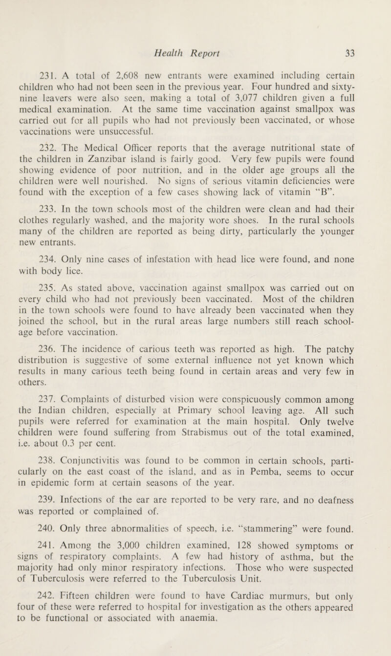 231. A total of 2,608 new entrants were examined including certain children who had not been seen in the previous year. Four hundred and sixty- nine leavers were also seen, making a total of 3,077 children given a full medical examination. At the same time vaccination against smallpox was carried out for all pupils who had not previously been vaccinated, or whose vaccinations were unsuccessful. 232. The Medical Officer reports that the average nutritional state of the children in Zanzibar island is fairly good. Very few pupils were found showing evidence of poor nutrition, and in the older age groups all the children were well nourished. No signs of serious vitamin deficiencies were found with the exception of a few cases showing lack of vitamin “B”. 233. In the town schools most of the children were clean and had their clothes regularly washed, and the majority wore shoes. In the rural schools many of the children are reported as being dirty, particularly the younger new entrants. 234. Only nine cases of infestation with head lice were found, and none with body lice. 235. As stated above, vaccination against smallpox was carried out on every child who had not previously been vaccinated. Most of the children in the town schools were found to have already been vaccinated when they joined the school, but in the rural areas large numbers still reach school- age before vaccination. 236. The incidence of carious teeth was reported as high. The patchy distribution is suggestive of some external influence not yet known which results in many carious teeth being found in certain areas and very few in others. 237. Complaints of disturbed vision were conspicuously common among the Indian children, especially at Primary school leaving age. All such pupils were referred for examination at the main hospital. Only twelve children were found suffering from Strabismus out of the total examined, i.e. about 0.3 per cent. 238. Conjunctivitis was found to be common in certain schools, parti¬ cularly on the east coast of the island, and as in Pemba, seems to occur in epidemic form at certain seasons of the year. 239. Infections of the ear are reported to be very rare, and no deafness was reported or complained of. 240. Only three abnormalities of speech, i.e. “stammering” were found. 241. Among the 3,000 children examined, 128 showed symptoms or signs of respiratory complaints. A few had history of asthma, but the majority had only minor respiratory infections. Those who were suspected of Tuberculosis were referred to the Tuberculosis Unit. 242. Fifteen children were found to have Cardiac murmurs, but only four of these were referred to hospital for investigation as the others appeared to be functional or associated with anaemia.