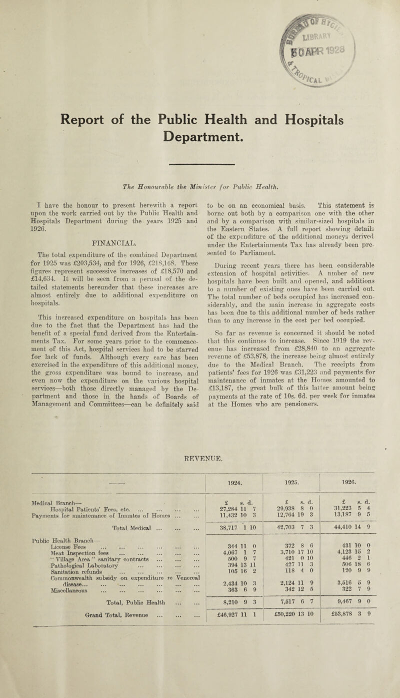 Report of the Public Health and Hospitals Department. The Honourable the Minister for Public Health. I have the honour to present herewith a report upon the work carried out by the Public Health and Hospitals Department during- the years 1925 and 1926. FINANCIAL. The total expenditure of the combined Department for 1925 was £203,534, and for 1926, £218,168. These fig-ures represent successive increases of £18,570 and £14,634. It will be seen from a perusal of the de¬ tailed statements hereunder that these increases are almost entirely due to additional expenditure on hospitals. This increased expenditure on hospitals has been due to the fact that the Department has had the benefit of a special fund derived from the Entertain¬ ments Tax. For some years prior to the commence¬ ment of this Act, hospital services had to be starved for lack of funds. Although every care has been exercised in the expenditure of this additional money, the gross expenditure was bound to increase, and even now the expenditure on the various hospital services—both those directly managed by the De¬ partment and those in the hands of Boards of Management and Committees—can be definitely said to be on an economical basis. This statement is borne out both by a comparison one with the other and by a comparison with similar-sized hospitals in the Eastern States. A full report showing details of the expenditure of the additional moneys derived under the Entertainments Tax has already been pre¬ sented to Parliament. During recent years there has been considerable extension of hospital activities. A nmber of new hospitals have been built and opened, and additions to a number of existing ones have been carried out. The total number of beds occupied has increased con¬ siderably, and the main increase in aggregate costs has been due to this additional number of beds rather than to any increase in the cost per bed occupied. So far as revenue is concerned it should be noted that this continues to increase. Since 1919 the rev¬ enue has increased from £28,840 to an aggregate revenue of £53,878, the increase be b i g almost entirely due to the Medical Branch. The receipts from patients’ fees for 1926 was £31,223 and payments for maintenance of inmates at the Homes amounted to £13,187, the great bulk of this latter amount being payments at the rate of 10s. 6d. per week for inmates at the Homes who are pensioners. REVENUE. • 1924. 1925. 1926. Medical Branch— £ s. i. £ s. d. £ s. d. Hospital Patients’ Fees, etc. 27,284 11 7 29,938 8 0 31,223 5 4 Payments for maintenance of Inmates of Homes ... 11,432 10 3 12,764 19 3 13,187 9 5 Total Medical ... 38,717 l 10 42,703 7 3 44,410 14 9 Public Health Branch— License Fees 344 li 0 372 8 6 431 10 0 Meat Inspection fees 4,067 l 7 3,710 17 10 4,123 15 2 “Village Area” sanitary contracts 500 9 7 421 0 10 446 2 1 Pathological Laboratory 394 13 427 11 3 506 18 6 Sanitation refunds 105 16 2 118 4 0 120 9 9 Commonwealth subsidy on expenditure re Venereal disease... 2,434 10 3 2,124 11 9 3,516 5 9 Miscellaneous 363 6 9 342 12 5 322 7 9 Total, Public Health 8,210 9 3 7,517 6 7 9,467 9 0 Grand Total, Revenue . £46,927