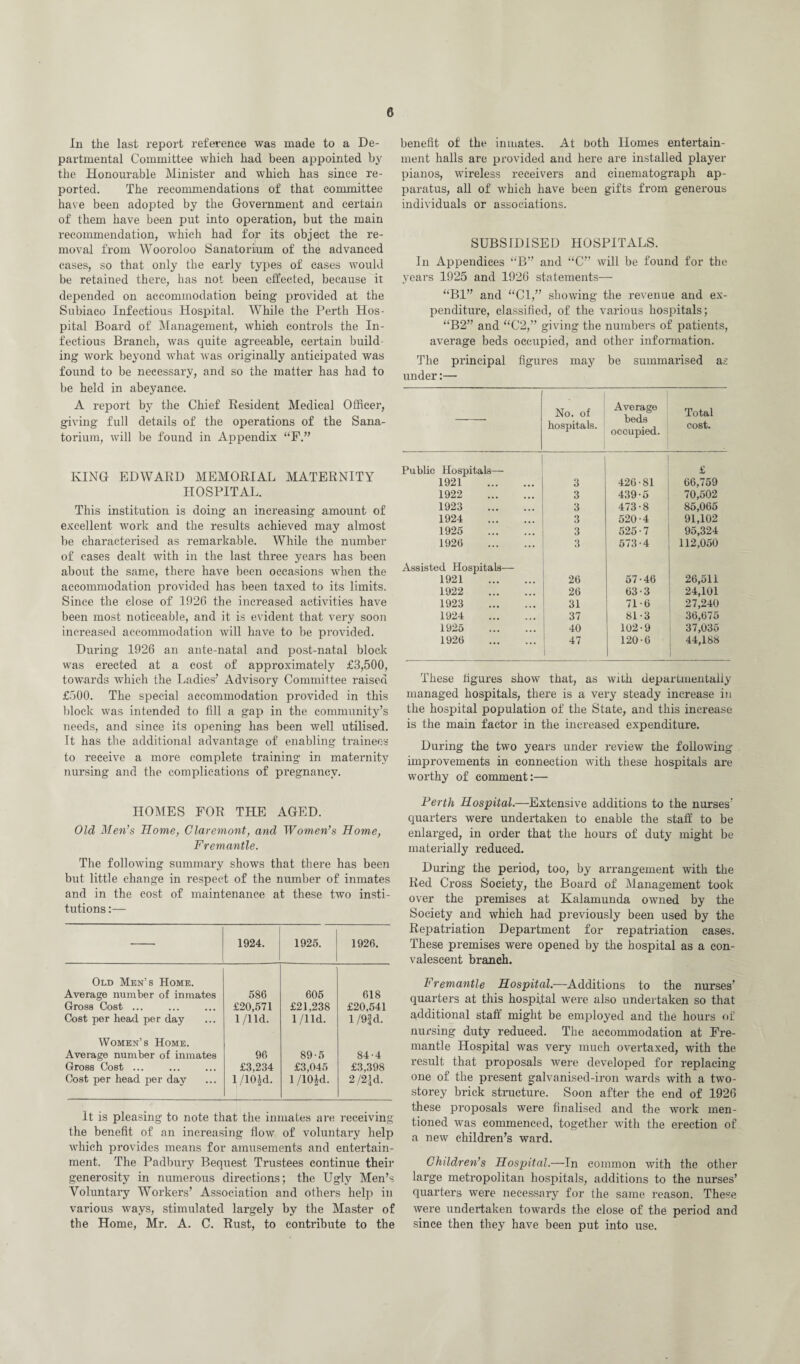 In the last report reference was made to a De¬ partmental Committee which had been appointed by the Honourable Minister and which has since re¬ ported. The recommendations of that committee have been adopted by the Government and certain of them have been put into operation, but the main recommendation, which had for its object the re¬ moval from Wooroloo Sanatorium of the advanced cases, so that only the early types of cases would be retained there, has not been effected, because it depended on accommodation being provided at the Subiaco Infectious Hospital. While the Perth Hos¬ pital Board of Management, which controls the In¬ fectious Branch, was quite agreeable, certain build¬ ing work beyond what was originally anticipated was found to be necessary, and so the matter has had to be held in abeyance. A report by the Chief Resident Medical Officer, giving full details of the operations of the Sana¬ torium, will be found in Appendix “F.” KING EDWARD MEMORIAL MATERNITY HOSPITAL. This institution is doing an increasing amount of excellent work and the results achieved may almost be characterised as remarkable. While the number of cases dealt with in the last three years has been about the same, there have been occasions when the accommodation provided has been taxed to its limits. Since the close of 1926 the increased activities have been most noticeable, and it is evident that very soon increased accommodation will have to be provided. During 1926 an ante-natal and post-natal block was erected at a cost of approximately £3,500, towards which the Ladies’ Advisory Committee raised £500. The special accommodation provided in this block was intended to fill a gap in the community’s needs, and since its opening has been well utilised. It has the additional advantage of enabling trainees to receive a more complete training in maternity nursing and the complications of pregnancy. HOMES FOR THE AGED. Old Men’s Home, Claremont, and Women’s Home, Fremantle. The following summary shows that there has been but little change in respect of the number of inmates and in the cost of maintenance at these two insti¬ tutions :— 1924. 1925. 1926. Old Men’s Home. Average number of inmates Gross Cost ... Cost per head per day 586 £20,571 1 /lid. 605 £21,238 1 /lid. 618 £20,541 1/9| d. Women’s Home. Average number of inmates Gross Cost ... Cost per head per day 96 £3,234 l/10|d. 89-5 £3,045 1/10Id. 84-4 £3,398 2 /2|d. It is pleasing to note that the inmates are receiving the benefit of an increasing flow of voluntary help which provides means for amusements and entertain¬ ment. The Padbury Bequest Trustees continue their generosity in numerous directions; the Ugly Men’s Voluntary Workers’ Association and others help in various ways, stimulated largely by the Master of the Home, Mr. A. C. Rust, to contribute to the benefit of the inmates. At both Homes entertain¬ ment halls are provided and here are installed player pianos, wireless receivers and cinematograph ap¬ paratus, all of which have been gifts from generous individuals or associations. SUBSIDISED HOSPITALS. In Appendices “B” and “C” will be found for the years 1925 and 1926 statements— “Bl” and “Cl,” showing the revenue and ex¬ penditure, classified, of the various hospitals; “B2” and “C2,” giving the numbers of patients, average beds occupied, and other information. The principal figures may be summarised as under:— — No. of hospitals. Average beds occupied. Total cost. Public Hospitals— 1921 . 3 426-81 £ 66,759 1922 . 3 439-5 70,502 1923 . 3 473-8 85,065 1924 . 3 520-4 91,102 1925 . 3 525-7 95,324 1926 . 3 573-4 112,050 Assisted Hospitals— 1921 . 26 57-46 26,511 1922 . 26 63-3 24,101 1923 . 31 71-6 27,240 1924 . 37 81-3 36,675 1925 . 40 102-9 37,035 1926 . 47 1 120-6 44,188 These figures show that, as with departmentaliy managed hospitals, there is a very steady increase in the hospital population of the State, and this increase is the main factor in the increased expenditure. During the two years under review the following improvements in connection with these hospitals are worthy of comment:— Perth Hospital.—Extensive additions to the nurses’ quarters were undertaken to enable the staff to be enlarged, in order that the hours of duty might be materially reduced. During the period, too, by arrangement with the Red Cross Society, the Board of Management took over the premises at Kalamunda owned by the Society and which had previously been used by the Repatriation Department for repatriation cases. These premises were opened by the hospital as a con¬ valescent branch. Fremantle Hospital.—Additions to the nurses’ quarters at this hospital were also undertaken so that additional staff might be employed and the hours of nursing duty reduced. The accommodation at Fre¬ mantle Hospital was very much overtaxed, wTith the result that proposals were developed for replacing one of the present galvanised-iron wards with a two- storey brick structure. Soon after the end of 1926 these proposals were finalised and the work men¬ tioned was commenced, together with the erection of a new children’s ward. Children’s Hospital.—In common with the other large metropolitan hospitals, additions to the nurses’ quarters were necessary for the same reason. These were undertaken towards the close of the period and since then they have been put into use.