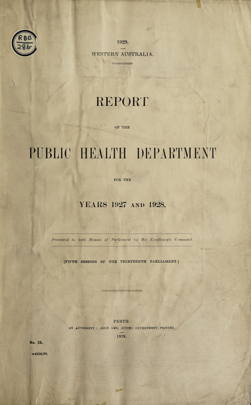 2$ir WESTERN AUSTRALIA. REPORT OF THE PUBLIC HEALTH DEPARTMENT FOE THE YEARS 1927 and 1928. Presented to both Houses of Parliament hi/ His Excellency's Command. [FIFTH SESSION OF THE THIRTEENTH PARLIAMENT.] PERTH : BY AUTHORITY : JOHN LEE, ACTING GOVERNMENT PRINTER. 1929. No. 12. W4354/29.