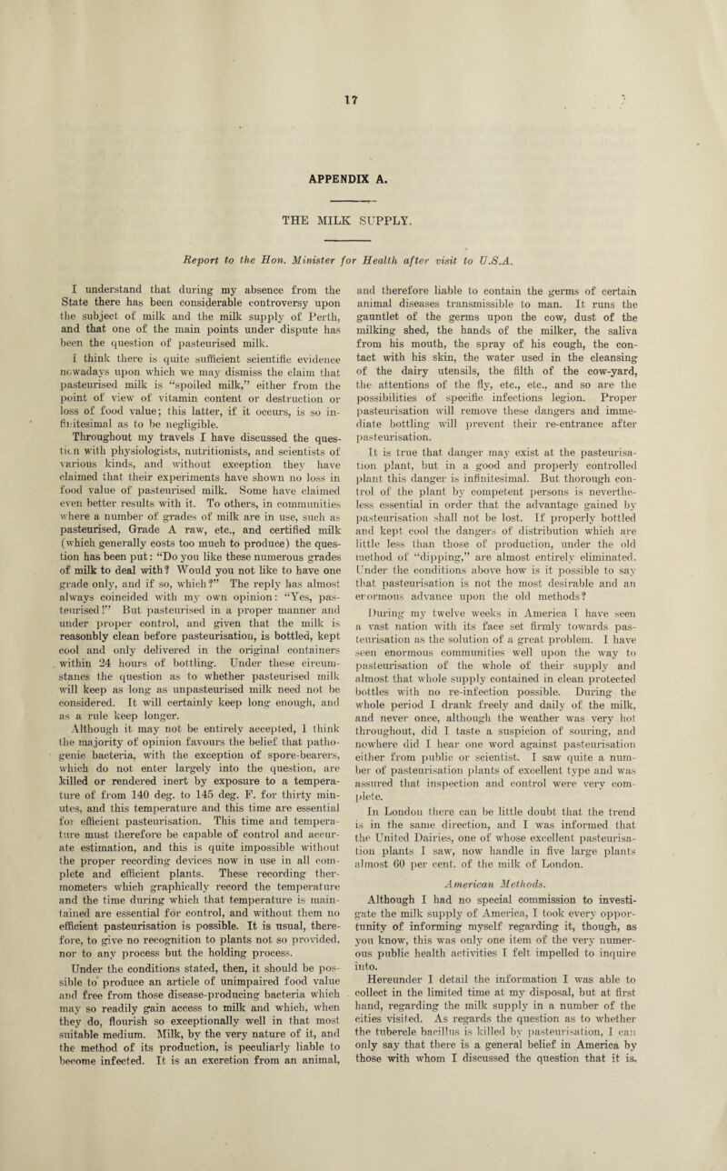 APPENDIX A. THE MILK SUPPLY. Report to the Hon. Minister for Health after visit to U.S.A. I understand that during my absence from the State there has been considerable controversy upon the subject of milk and the milk supply of Perth, and that one of the main points under dispute has been the question of pasteurised milk. I think there is quite sufficient scientific evidence nowadays upon which we may dismiss the claim that pasteurised milk is “spoiled milk,” either from the point of view of vitamin content or destruction or loss of food value; this latter, if it occurs, is so in- fij.'itesimal as to be negligible. Throughout my travels I have discussed the ques¬ tion with physiologists, nutritionists, and scientists of various kinds, and without exception they have claimed that their experiments have shown no loss in food value of pasteurised milk. Some have claimed even better results with it. To others, in communities where a number of grades of milk are in use, such as pasteurised, Grade A raw, etc., and certified milk (which generally costs too much to produce) the ques¬ tion has been put: “Do you like these numerous grades of milk to deal with? Would you not like to have one grade only, and if so, which?” The reply has almost always coincided with my own opinion: “Yes, pas¬ teurised !” But pasteurised in a proper manner and under proper control, and given that the milk is reasonbly clean before pasteurisation, is bottled, kept cool and only delivered in the original containers within 24 hours of bottling. Under these cireum- stanes the question as to whether pasteurised milk will keep as long as unpasteurised milk need not be considered. It will certainly keep long enough, and as a rule keep longer. Although it may not be entirely accepted, I think the majority of opinion favours the belief that patho¬ genic bacteria, with the exception of spore-bearers, which do not enter largely into the question, are killed or rendered inert by exposure to a tempera¬ ture of from 140 deg. to 145 deg. F. for thirty min¬ utes, and this temperature and this time are essential for efficient pasteurisation. This time and tempera¬ ture must therefore be capable of control and accur¬ ate estimation, and this is quite impossible without the proper recording devices now in use in all com¬ plete and efficient plants. These recording ther¬ mometers which graphically record the temperature and the time during which that temperature is main¬ tained are essential for control, and without them no efficient pasteurisation is possible. It is usual, there¬ fore, to give no recognition to plants not so provided, nor to any process but the holding process. Under the conditions stated, then, it should be pos¬ sible to produce an article of unimpaired food value arid free from those disease-producing bacteria which may so readily gain access to milk and which, when they do, flourish so exceptionally well in that most suitable medium. Milk, by the very nature of it, and the method of its production, is peculiarly liable to become infected. It is an excretion from an animal, and therefore liable to contain the germs of certain animal diseases transmissible to man. It runs the gauntlet of the germs upon the cow, dust of the milking shed, the hands of the milker, the saliva from his mouth, the spray of his cough, the con¬ tact with his skin, the water used in the cleansing of the dairy utensils, the filth of the cow-yard, the attentions of the fly, etc., etc., and so are the possibilities of specific infections legion. Proper pasteurisation will remove these dangers and imme¬ diate bottling will prevent their re-entrance after pasteurisation. It is true that danger may exist at the pasteurisa¬ tion plant, but in a good and properly controlled plant this danger is infinitesimal. But thorough con¬ trol of the plant by competent persons is neverthe¬ less essential in order that the advantage gained by pasteurisation shall not be lost. If properly bottled and kept cool the dangers of distribution which are little less than those of production, under the old method of “dipping,” are almost entirely eliminated. Under the conditions above how is it possible to say that pasteurisation is not the most desirable and an enormous advance upon the old methods? During my twelve weeks in America I have seen a vast nation with its face set firmly towards pas¬ teurisation as the solution of a great problem. I have seen enormous communities well upon the way to pasteurisation of the whole of their supply and almost that whole supply contained in clean protected bottles with no re-infection possible. During the whole period I drank freely and daily of the milk, and never once, although the weather was very hot throughout, did I taste a suspicion of souring, and nowhere did I hear one word against pasteurisation either from public or scientist. I saw quite a num¬ ber of pasteurisation plants of excellent type and was assured that inspection and control were very com¬ plete. In Loudon there can be little doubt that the trend is in the same direction, and I was informed that the United Dairies, one of whose excellent pasteurisa¬ tion plants I saw, now handle in five large plants almost 60 per cent, of the milk of London. American Methods. Although I had no special commission to investi¬ gate the milk supply of Amei’ica, I took every oppor¬ tunity of informing myself regarding it, though, as you know, this was only one item of the very numer¬ ous public health activities I felt impelled to inquire into. Hereunder I detail the information I was able to collect in the limited time at my disposal, but at first hand, regarding the milk supply in a number of the cities visited. As regards the question as to whether the tubercle bacillus is killed by pasteurisation, I can only say that there is a general belief in America by those with whom I discussed the question that it is,