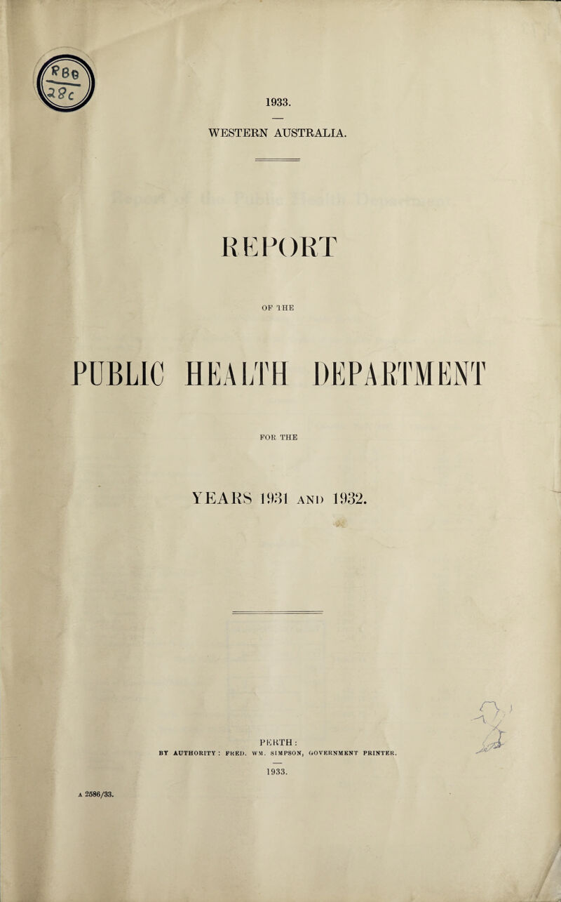 1933. WESTERN AUSTRALIA. REPORT OF THE PUBLIC HEALTH FOR THE YEARS 1931 and 1932 PKKTH: BY AUTHORITY: FRED. YVM. SIMPSON, GOVERNMENT PRINTER. 1933. a 2586/33.