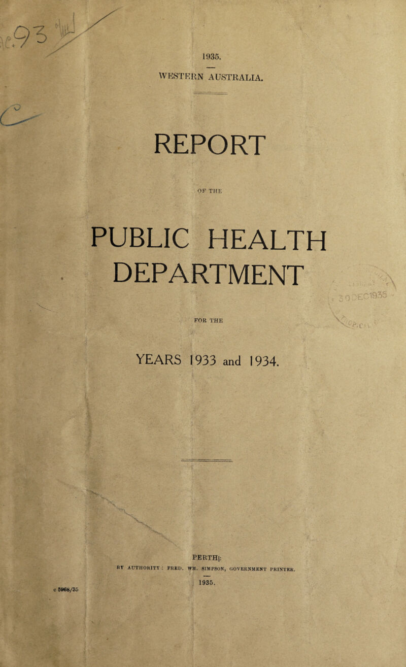 1935. W EST EUN A USTRALIA. REPORT OF THE PUBLIC HEALTH DEPARTMENT YEARS 1933 and 1934. PERTHj: BY AUTHORITY FRED. WM. SIMPSON, GOVERNMENT PRINTER. C 5WU8/35 1935.