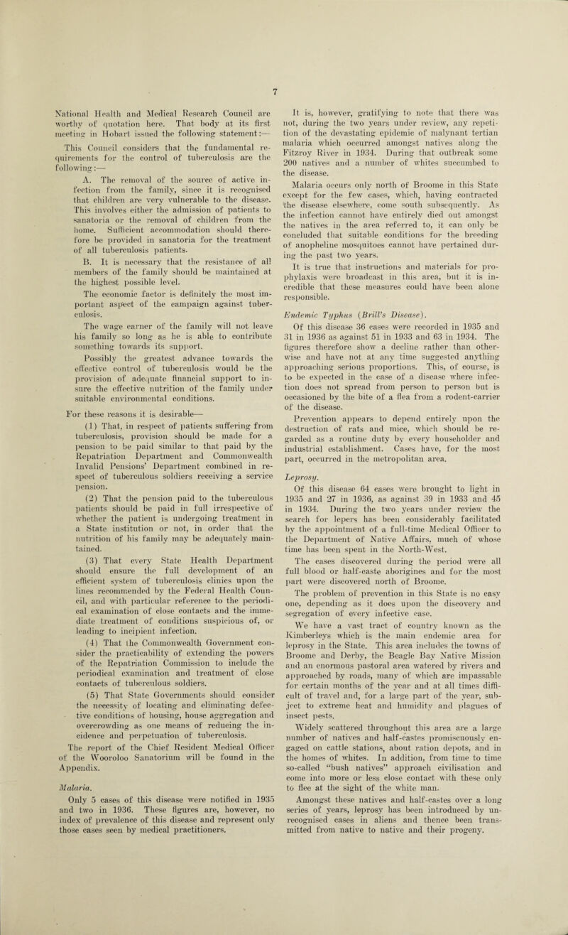 National Health and Medical Research Council are worthy of quotation here. That body at its first meeting in Hobart issued the following statement:— This Council considers that the fundamental re¬ quirements for the control of tuberculosis are the following:— A. The removal of the source of active in¬ fection from the family, since it is recognised that children are very vulnerable to the disease. This involves either the admission of patients to sanatoria or the removal of children from the home. Sufficient accommodation should there¬ fore be provided in sanatoria for the treatment of all tuberculosis patients. B. It is necessary that the resistance of all members of the family should be maintained at the highest possible level. The economic factor is definitely the most im¬ portant aspect of the campaign against tuber¬ culosis. The wage earner of the family will not leave his family so long as he is able to contribute something towards its support. Possibly the greatest advance towards the effective control of tuberculosis would be the provision of adequate financial support to in¬ sure the effective nutrition of the family under suitable environmental conditions. For these reasons it is desirable— (1) That, in respect of patients suffering from tuberculosis, provision should be made for a pension to be paid similar to that paid by the Repatriation Department and Commonwealth Invalid Pensions’ Department combined in re¬ spect of tuberculous soldiers receiving a service pension. (2) That the pension paid to the tuberculous patients should be paid in full irrespective of whether the patient is undergoing treatment in a State institution or not, in order that the nutrition of his family may be adequately main¬ tained. (3) That every State Health Department should ensure the full development of an efficient system of tuberculosis clinics upon the lines recommended by the Federal Health Coun¬ cil, and with particular reference to the periodi¬ cal examination of close contacts and the imme¬ diate treatment of conditions suspicious of, or leading to incipient infection. (4) That the Commonwealth Government con¬ sider the practicability of extending the powers of the Repatriation Commission to include the periodical examination and treatment of close contacts of tuberculous soldiers. (5) That State Governments should consider the necessity of locating and eliminating defec¬ tive conditions of housing, house aggregation and overcrowding as one means of reducing the in- cidence and perpetuation of tuberculosis. The report of the Chief Resident Medical Officer of the Wooroloo Sanatorium will be found in the Appendix. Malaria. Only 5 cases of this disease were notified in 1935 and two in 1936. These figures are, however, no index of prevalence of this disease and represent only those cases seen by medical practitioners. It is, however, gratifying to note that there was not, during the two years under review, any repeti¬ tion of the devastating epidemic of malynant tertian malaria which occurred amongst natives along the Fitzroy River in 1934. During that outbreak some 200 natives and a number of whites succumbed to the disease. Malaria occurs only north of Broome in this State except for the few eases, which, having contracted the disease elsewhere, come south subsequently. As the infection cannot have entirely died out amongst the natives in the area referred to, it can only be concluded that suitable conditions for the breeding of anopheline mosquitoes cannot have pertained dur¬ ing the past two years. It is true that instructions and materials for pro¬ phylaxis were broadcast in this area, but it is in¬ credible that these measures could have been alone responsible. Endemic Typhus (Brill’s Disease). Of this disease 36 cases were recorded in 1935 and 31 in 1936 as against 51 in 1933 and 63 in 1934. The figures therefore show a decline rather than other¬ wise and have not at any time suggested anything approaching serious proportions. This, of course, is to be expected in the case of a disease where infec¬ tion does not spread from person to person but is occasioned by the bite of a flea from a rodent-carrier of the disease. Prevention appears to depend entirely upon the destruction of rats and mice, which should be re¬ garded as a routine duty by every householder and industrial establishment. Cases have, for the most part, occurred in the metropolitan area. Leprosy. Of this disease 64 cases were brought to light in 1935 and 27 in 1936, as against 39 in 1933 and 45 in 1934. During the two years under review the search for lepers has been considerably facilitated by the appointment of a full-time Medical Officer to the Department of Native Affairs, much of whose time has been spent in the North-West. The cases discovered during the period were all full blood or half-caste aborigines and for the most part were discovered north of Broome. The problem of prevention in this State is no easy one, depending as it does upon the discovery and segregation of every infective case. We have a vast tract of country known as the Kimberleys which is the main endemic area for leprosy in the State. This area includes the towns of Broome and Derby, the Beagle Bay Native Mission and an enormous pastoral area Avatered by rivers and approached by roads, many of which are impassable for certain months of the year and at all times diffi¬ cult of travel and, for a large part of the year, sub¬ ject to extreme heat and humidity and plagues of insect pests. Widely scattered throughout this area are a large number of natives and half-castes promiscuously en¬ gaged on cattle stations, about ration depots, and in the homes of AAffiites. In addition, from time to time so-called ‘‘bush natives” approach civilisation and come into more or less close contact with these only to flee at the sight of the white man. Amongst these natives and half-castes over a long series of years, leprosy has been introduced by un¬ recognised cases in aliens and thence been trans¬ mitted from native to native and their progeny.