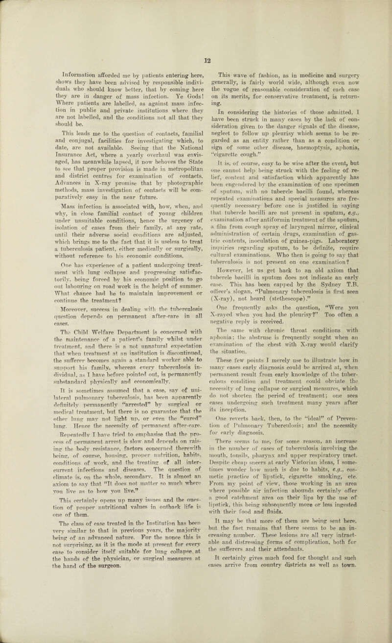 Information afforded me by patients entering here, shows they have been advised by responsible indivi¬ duals who should know better, that by coming here they are in danger of mass infection. Ye Gods! Where patients are labelled, as against mass infec¬ tion in public and private institutions where they are not labelled, and the conditions not all that they should be. This leads me to the question of contacts, familial and conjugal, facilities for investigating which, to date, are not available. Seeing that the National Insurance Act, where a yearly overhaul was envis¬ aged, has meanwhile lapsed, it now behoves the State to see that proper provision is made in metropolitan and district centres for examination of contacts. Advances in X-ray promise that by photographic methods, mass investigation of contacts will be com¬ paratively easy in the near future. Mass infection is associated with, how, when, and why, in close familial contact of young children under unsuitable conditions, hence the urgency of isolation of cases from their family, at any rate, until their adverse social conditions are adjusted, which brings me to the fact that it is useless to treat a tuberculosis patient, either medically or surgically, without reference to his economic conditions. One has experience of a patient undergoing treat¬ ment with lung collapse and progressing satisfac¬ torily, being forced by his economic position to go out labouring on road work in the height of summer. What chance had he to maintain improvement or continue the treatment1? Moreover, success in dealing with the tuberculosis question depends on permanent after-care in all cases. The Child Welfare Department is concerned with the maintenance of a patient’s family whilst under treatment, and there is a not unnatural expectation that when treatment at an institution is discontinued, the sufferer becomes again a standard worker able to support his family, whereas every tuberculosis in¬ dividual, as T have before pointed out, is permanently substandard physically and economically. Tt is sometimes assumed that a case, say of uni¬ lateral pulmonary tuberculosis, has been apparently definitely permanently “arrested” by surgical or medical treatment, but there is no guarantee that the other lung may not light up, or even the “cured” lung. Hence the necessity of permanent after-care. Repeatedly T have tried to emphasise that the pro¬ cess of permanent arrest is slow and depends on rais¬ ing the body resistance, factors concerned therewith being, of course, housing, proper nutrition, habits, conditions of work, and the treating of all inter- current infections and diseases. The question of climate is, on the whole, secondary. Tt is almost an axiom to say that “Tt does not matter so much where you live as to how you live.” This certainly opens up many issues and the oues- tion of proper nutritional values in outback life is one of them. The class of case treated in the Institution has been very similar to that in previous years, the majority being of an advanced nature. For the nonce this is not surprising, as it is the mode at present for every case to consider itself suitable for lung collapse at the hands of the physician, or surgical measures at the hand of the surgeon. This wave of fashion, as in medicine and surgery generally, is fairly world wide, although even now the vogue of reasonable consideration of each case on its merits, for conservative treatment, is return¬ ing. In considering the histories of those admitted, I have been struck in many cases by the lack of con¬ sideration given to the danger signals of the disease, neglect to follow up pleurisy which seems to be re¬ garded as an entity rather than as a condition or sign of some other disease, haemoptysis, aphonia, “cigarette cough.” It is, of course, easy to be wise after the event, but one cannot help being struck with the feeling of re¬ lief, content and satisfaction which apparently has been engendered by the examination of one specimen of sputum, with no tubercle bacilli found, whereas repeated examinations and special measures are fre¬ quently necessary before one is justified in saying that tubercle bacilli are not present in sputum, e.g., examination after antiformin treatment of the sputum, a film from cough spray of laryngeal mirror, clinical administration of certain drugs, examination of gas¬ tric contents, inoculation of guinea-pigs. Laboratory inquiries regarding sputum, to be definite, require cultural examinations. Who then is going to say that tuberculosis is not present on one examination1? However, let us get back to an old axi'om that tubercle bacilli in sputum does not indicate an early case. This has been capped by the Sydney T.B. officer’s slogan, “Pulmonary tuberculosis is first seen (X-ray), not heard (stethescope).” One frequently asks the question, “Were you X-rayed when you had the pleurisy?” Too often a negative reply is received. The same with chronic throat conditions with aphonia; the abstruse is frequently sought when an examination of the chest with X-ray would clarify the situation. These few points I merely use to illustrate how in many cases early diagnosis could be arrived at, when permanent result from early knowledge of the tuber¬ culous condition and treatment could obviate the necessity of lung collapse or surgical measures, which do not shorten the period of treatment; one sees cases undergoing such treatment many years after its inception. One reverts back, then, to the “ideal” of Preven¬ tion of Pulmonary Tuberculosis; and the necessity for eai’ly diagnosis. There seems to me, for some reason, an increase in the number of cases of tuberculosis involving the mouth, tonsils, pharynx and upper respiratory tract. Despite cheap sneers at early Victorian ideas, I some¬ times wonder how much is due to habits, e.g., cos¬ metic practice of lipstick, cigarette smoking, etc. From my point of view, those working in an area where possible air infection abounds certainly offer a good catchment area on their lips by the use of lipstick, this being subsequently more or less ingested with their food and fluids. It may be that more of them are being sent here, but the fact remains that there seems to be an in¬ creasing number. These lesions are all very intract¬ able and distressing forms of complication, both for the sufferers and their attendants. It certainly gives much food for thought and such cases arrive from country districts as well as town.