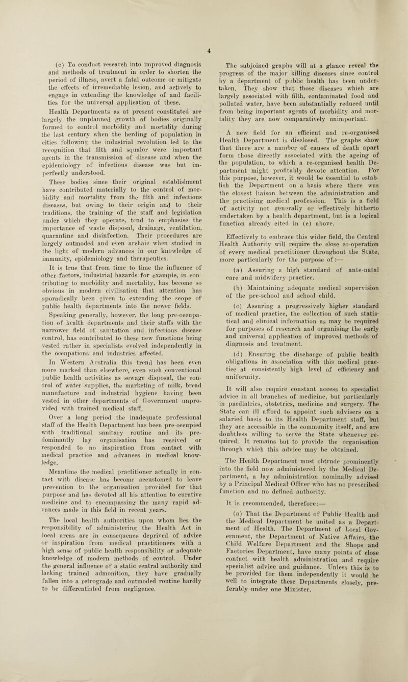 (e) To conduct research into improved diagnosis and methods of treatment in order to shorten the period of illness, avert a fatal outcome or mitigate the effects of irremediable lesion, and actively to engage in extending the knowledge of and facili¬ ties for the universal application of these. Health Departments as at present constituted are largely the unplanned growth of bodies originally formed to control morbidity and mortality during the last century when the herding of population in cities following the industrial revolution led to the recognition that filth and squalor were important agents in the transmission of disease and when the epidemiology of infectious disease was but im¬ perfectly understood. These bodies since their original establishment have contributed materially to the control of mor¬ bidity and mortality from the filth and infectious diseases, but owing to their origin and to their traditions, the training of the staff and legislation under which they operate, tend to emphasise the importance of waste disposal, drainage, ventilation, quarantine and disinfection. Their procedures are largely outmoded and even archaic when studied in the light of modern advances in our knowledge of immunity, epidemiology and therapeutics. It is true that from time to time the influence of other factors, industrial hazards for example, in con¬ tributing to morbidity and mortality, has become so obvious in modern civilisation that attention has sporadically been given to extending the scope of public health departments into the newer fields. Speaking generally, however, the long pre-occupa¬ tion of health departments and their staffs with the narrower field of sanitation and infectious disease control, has contributed to these new functions being vested rather in specialists evolved independently in the occupations and industries affected. In Western Australia this trend has been even more marked than elsewhere, even such conventional public health activities as sewage disposal, the con¬ trol of water supplies, the marketing of milk, bread manufacture and industrial hygiene having been vested in other departments of Government unpro¬ vided with trained medical staff. Over a long period the inadequate professional staff of the Health Department has been pre-occupied with traditional sanitary routine and its pre¬ dominantly lay organisation has received or responded to no inspiration from contact with medical practice and advances in medical know¬ ledge. Meantime the medical practitioner actually in con¬ tact with disease has become accustomed to leave prevention to the organisation provided for that purpose and has devoted all his attention to curative medicine and to encompassing the many rapid ad¬ vances made in this field in recent years. The local health authorities upon whom lies the responsibility of administering the Health Act in local areas are in consequence deprived of advice or inspiration from medical practitioners with a high sense of public health responsibility or adequate knowledge of modern methods of control. Under the general influence of a static central authority and lacking trained admonition, they have gradually fallen into a retrograde and outmoded routine hardly to be differentiated from negligence. The subjoined graphs will at a glance reveal the progress of the major killing diseases since control by a department of public health has been under¬ taken. They show that those diseases which are largely associated with filth, contaminated food and polluted water, have been substantially reduced until from being important agents of morbidity and mor¬ tality they are now comparatively unimportant. A new field for an efficient and re-organised Health Department is disclosed. The graphs show that there are a number of causes of death apart form those directly associated with the ageing of the population, to which a re-organised health De¬ partment might profitably devote attention. For this purpose, however, it would be essential to estab¬ lish the Department on a basis where there Avas the closest liaison between the administration and the practising medical profession. This is a field of activity not generally or 'effectively hitherto undertaken by a health department, but is a logical function already cited in (c) above. Effectively to embrace this wider field, the Central Health Authority will require the close co-operation of every medical practitioner throughout the State, more particularly for the purpose of:— (a) Assuring a high standard of ante-natal care and midwifery practice. (b) Maintaining adequate medical supervision of the pre-school and school child. (c) Assuring a progressively higher standard of medical practice, the collection of such statis¬ tical and clinical information as may be required for purposes of research and organising the early and universal application of improved methods of diagnosis and treatment. (d) Ensuring the discharge of public health obligations in association with this medical prac¬ tice at consistently high level of efficiency and uniformity. It will also require constant access to specialist advice in all branches of medicine, but particularly in paediatrics, obstetrics, medicine and surgery. The State can ill afford to appoint such advisers on a salaried basis to its Health Department staff, but they are accessible in the community itself, and are doubtless willing to serve the State whenever re¬ quired. It remains but to provide the organisation through which this advice may be obtained. The Health Department must obtrude prominently into the field now administered by the Medical De¬ partment, a lay administration nominally advised by a Principal Medical Officer who has no prescribed function and no defined authority. It is recommended, therefore:— (a) That the Department of Public Health and the Medical Department be united as a Depart¬ ment of Health. The Department of Local Gov¬ ernment, the Department of Native Affairs, the Child Welfare Department and the Shops and Factories Department, have many points of close contact with health administration and require specialist advice and guidance. Unless this is to be provided for them independently it would be well to integrate these Departments closely, pre¬ ferably under one Minister.