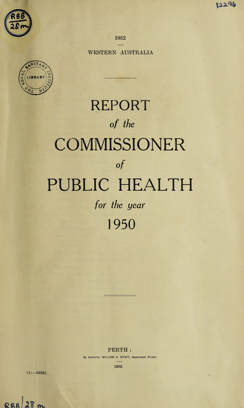 1952 WESTERN AUSTRALIA REPORT of the COMMISSIONER of PUBLIC HEALTH for the year 1950 PERTH : By Authority: WILLIAM H. WYATT, Government Printer. (D—52301. 1952. Cftft <2$ iyv