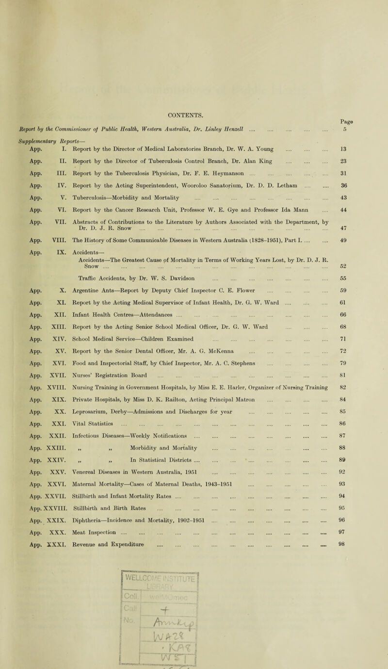 CONTENTS. Report by the Commissioner of Public Health, Western Australia, Dr. Linley Henzell Supplementary Reports— App. I. App. II. App. III. App. IV. App. V. App. VI. App. VII. App. VIII. App. IX. App. X. App. XI. App. XII. App. XIII. App. XIV. App. XV. App. XVI. App. XVII. App. XVIII. App. XIX. App. XX. App. XXI. App. XXII. App. XXIII. App. XXIV. App. XXV. App. XXVI. App. XXVII. App. XXVIII. App. XXIX. App. XXX. App. XXXI. Dr. D. J. R. Snow VIII. The History of Some Communicable Diseases in Western Australia (1828-1951), Part I. IX. Accidents— Accidents—The Greatest Cause of Mortality in Terms of Working Years Lost, by Dr. D. J. R. Snow .... Traffic Accidents, by Dr. W. S. Davidson App. XXII. Infectious Diseases—Weekly Notifications „ „ Morbidity and Mortality „ „ In Statistical Districts .... Page 13 23 31 36 43 44 47 49 52 55 59 61 66 68 71 72 79 81 82 84 85 86 87 88 89 92 93 94 95 96 97 98 WELL r'E S -f Ay-