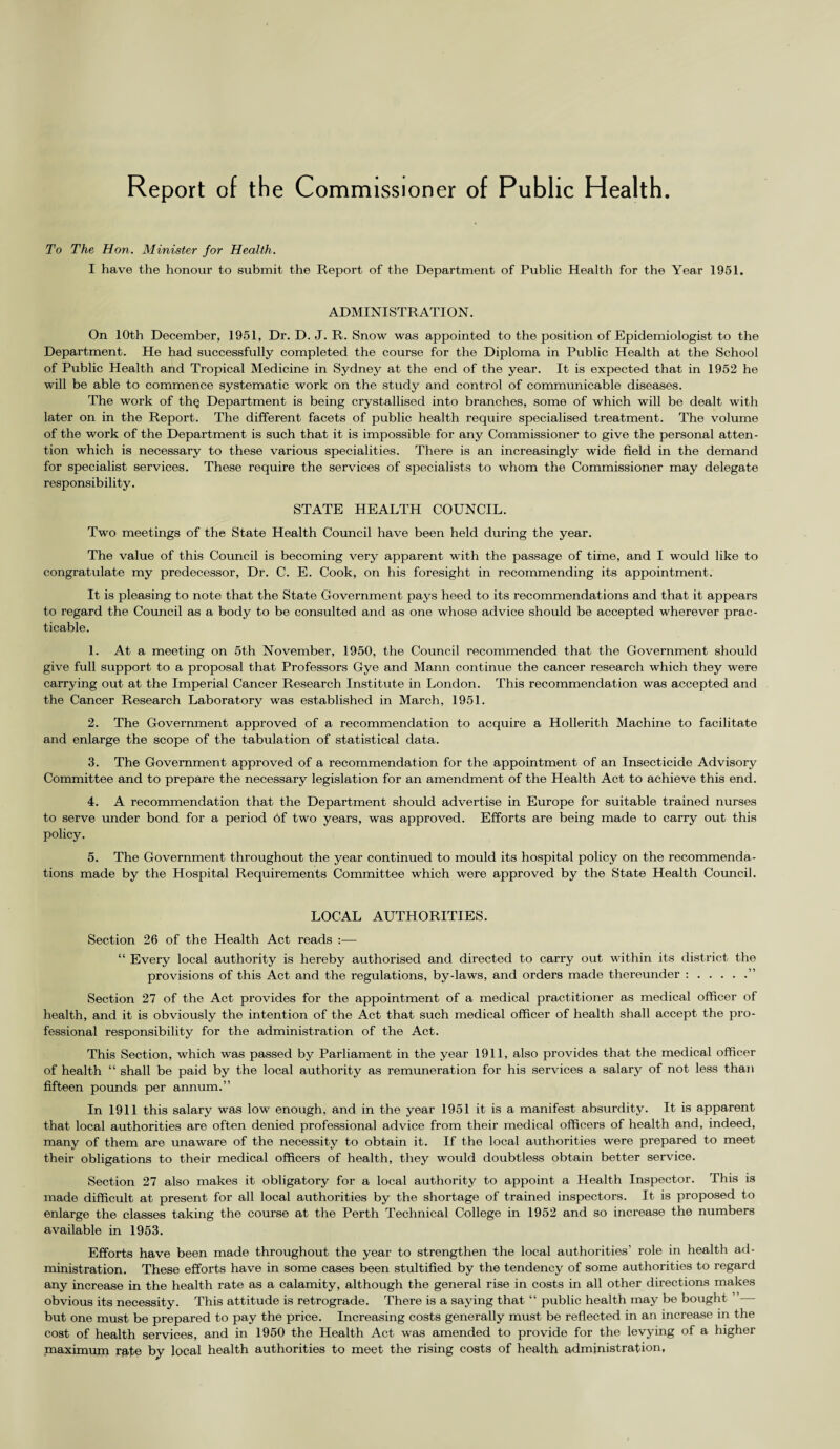 Report of the Commissioner of Public Health To The Hon. Minister for Health. I have the honour to submit the Report of the Department of Public Health for the Year 1951. ADMINISTRATION. On 10th December, 1951, Dr. D. J. R. Snow was appointed to the position of Epidemiologist to the Department. He had successfully completed the course for the Diploma in Public Health at the School of Public Health and Tropical Medicine in Sydney at the end of the year. It is expected that in 1952 he will be able to commence systematic work on the study and control of communicable diseases. The work of th§ Department is being crystallised into branches, some of which will be dealt with later on in the Report. The different facets of public health require specialised treatment. The volume of the work of the Department is such that it is impossible for any Commissioner to give the personal atten¬ tion which is necessary to these various specialities. There is an increasingly wide field in the demand for specialist services. These require the services of specialists to whom the Commissioner may delegate responsibility. STATE HEALTH COUNCIL. Two meetings of the State Health Council have been held during the year. The value of this Council is becoming very apparent with the passage of time, and I would like to congratulate my predecessor, Dr. C. E. Cook, on his foresight in recommending its appointment. It is pleasing to note that the State Government pays heed to its recommendations and that it appears to regard the Council as a body to be consulted and as one whose advice should be accepted wherever prac¬ ticable. 1. At a meeting on 5th November, 1950, the Council recommended that the Government should give full support to a proposal that Professors Gye and Mann continue the cancer research which they were carrying out at the Imperial Cancer Research Institute in London. This recommendation was accepted and the Cancer Research Laboratory was established in March, 1951. 2. The Government approved of a recommendation to acquire a Hollerith Machine to facilitate and enlarge the scope of the tabulation of statistical data. 3. The Government approved of a recommendation for the appointment of an Insecticide Advisory Committee and to prepare the necessary legislation for an amendment of the Health Act to achieve this end. 4. A recommendation that the Department should advertise in Europe for suitable trained nurses to serve under bond for a period 6f two years, was approved. Efforts are being made to carry out this policy. 5. The Government throughout the year continued to mould its hospital policy on the recommenda¬ tions made by the Hospital Requirements Committee which were approved by the State Health Council. LOCAL AUTHORITIES. Section 26 of the Health Act reads :— “ Every local authority is hereby authorised and directed to carry out within its district the provisions of this Act and the regulations, by-laws, and orders made thereunder :.” Section 27 of the Act provides for the appointment of a medical practitioner as medical officer of health, and it is obviously the intention of the Act that such medical officer of health shall accept the pro¬ fessional responsibility for the administration of the Act. This Section, which was passed by Parliament in the year 1911, also provides that the medical officer of health “ shall be paid by the local authority as remuneration for his services a salary of not less than fifteen pounds per annum.” In 1911 this salary was low enough, and in the year 1951 it is a manifest absurdity. It is apparent that local authorities are often denied professional advice from their medical officers of health and, indeed, many of them are unaware of the necessity to obtain it. If the local authorities were prepared to meet their obligations to their medical officers of health, they would doubtless obtain better service. Section 27 also makes it obligatory for a local authority to appoint a Health Inspector. This is made difficult at present for all local authorities by the shortage of trained inspectors. It is proposed to enlarge the classes taking the course at the Perth Technical College in 1952 and so increase the numbers available in 1953. Efforts have been made throughout the year to strengthen the local authorities’ role in health ad¬ ministration. These efforts have in some cases been stultified by the tendency of some authorities to regard any increase in the health rate as a calamity, although the general rise in costs in all other directions makes obvious its necessity. This attitude is retrograde. There is a saying that “ public health may be bought ” but one must be prepared to pay the price. Increasing costs generally must be reflected in an increase in the cost of health services, and in 1950 the Health Act was amended to provide for the levying of a higher maximum rate by local health authorities to meet the rising costs of health administration.