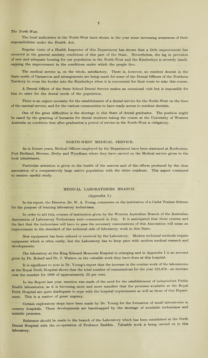 The North-West,. The local authorities in the North-West have shown in the year some increasing awareness of their responsibilities under the Health Act. Regular visits of a Health Inspector of this Department has shown that a little improvement has occurred in the general sanitary conditions of this part of the State. Nevertheless, the lag in provision of new and adequate housing for our population in the North-West and the Kimberleys is severely handi¬ capping the improvement in the conditions under which the people live. The medical service is, on the whole, satisfactory. There is, however, no resident dentist in the State north of Carnarvon and arrangements are being made for some of the Dental Officers of the Northern Territory to cross the border into the Kimberleys when it is convenient for their route to take this course. A Dental Officer of the State School Dental Service makes an occasional visit but is impossible for him to cater for the dental needs of the population. There is an urgent necessity for the establishment of a dental service for the North-West on the lines of the mecical service, and for the various communities to have ready access to resident dentists. One of the great difficulties is the shortage in this State of dental graduates. The position might be eased by the granting of bursaries for dental students taking the course at the University of Western Australia on condition that after graduation a period of service in the North-West is obligatory. NORTH-WEST MEDICAL SERVICE. As in former years, Medical Officers employed by the Department have been stationed at Roebourne, Port Hedland, Broome, Derby and Wyndham where they have carried on the Medical service given to the local inhabitants. Particular attention is given to the health of the natives and of the effects produced by the close association of a comparatively large native population with the white residents. This aspect continued to receive careful study. MEDICAL LABORATORIES BRANCH. (Appendix I.) In his report, the Director, Dr. W. A. Young, comments on the institution of a Cadet Trainee Scheme for the purpose of training laboratory technicians. In order to aid this, courses of instruction given by the Western Australian Branch of the Australian Association of Laboratory Technicians were commenced in July. It is anticipated that these courses and the fact that the technicians will have to pass the necessary examinations of this Association will mean an improvement in the standard of the technical side of laboratory work in this State. New equipment has been ordered or received by the Laboratory. Modern technical methods require equipment which is often costly, but the Laboratory has to keep pace with modern medical research and developments. The laboratory at the King Edward Memorial Hospital is enlarging and in Appendix I is an account given by Dr. Kelsall and Dr. J. Watson on the valuable work they have done at this hospital. It is significant to note in Dr. Young’s report that the increase in the routine work of the laboratories at the Royal Perth Hospital shows that the total number of examinations for the year 122,474 an increase over the number for 1950 of approximately 22 per cent. In the Report last year, mention was made of the need for the establishment of independent Public Health laboratories, as it is becoming more and more manifest that the premises available at the Royal Perth Hospital are quite inadequate to cope with the hospital requirements as well as those of this Depart¬ ment. This is a matter of great urgency. Certain exploratory steps have been made by Dr. Young for the formation of small laboratories in country hospitals. These developments are handicapped by the shortage of available technicians and suitable premises. Reference should be made to the branch of the Laboratory which has been established at the Perth Dental Hospital with the co-operation of Professor Radden. Valuable work is being carried on in this laboratory.