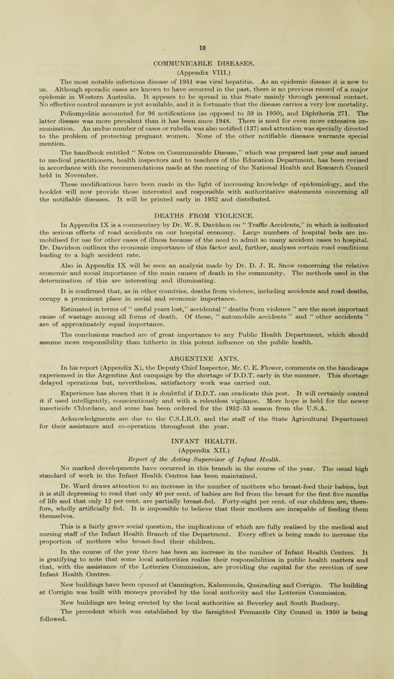 COMMUNICABLE DISEASES. (Appendix VIII.) The most notable infectious disease of 1951 was viral hepatitis. As an epidemic disease it is new to us. Although sporadic cases are known to have occurred in the past, there is no previous record of a major epidemic in Western Australia. It appears to be spread in this State mainly through personal contact. No effective control measure is yet available, and it is fortunate that the disease carries a very low mortality. Poliomyelitis accounted for 96 notifications (as opposed to 59 in 1950), and Diphtheria 271. The latter disease was more prevalent than it has been since 1948. There is need for even more extensive im¬ munisation. An undue number of cases or rubella was also notified (137) and attention was specially directed to the problem of protecting pregnant women. None of the other notifiable diseases warrants special mention. The handbook entitled “ Notes on Communicable Disease,” which was prepared last year and issued to medical practitioners, health inspectors and to teachers of the Education Department, has been revised in accordance with the recommendations made at the meeting of the National Health and Research Council held in November. These modifications have been made in the light of increasing knowledge of epidemiology, and the booklet will now provide those interested and responsible with authoritative statements concerning all the notifiable diseases. It will be printed early in 1952 and distributed. DEATHS FROM VIOLENCE. In Appendix IX is a commentary by Dr. W. S. Davidson on “ Traffic Accidents,” in which is indicated the serious effects of road accidents on our hospital economy. Large numbers of hospital beds are im¬ mobilised for use for other cases of illness because of the need to admit so many accident cases to hospital. Dr. Davidson outlines the economic importance of this factor and, further, analyses certain road conditions leading to a high accident rate. Also in Appendix IX will be seen an analysis made by Dr. D. J. R. Snow concerning the relative economic and social importance of the main causes of death in the community. The methods used in the determination of this are interesting and illuminating. It is confirmed that, as in other countries, deaths from violence, including accidents and road deaths, occupy a prominent place in social and economic importance. Estimated in terms of “ useful years lost,” accidental “ deaths from violence ” are the most important cause of wastage among all forms of death. Of these, “ automobile accidents ” and “ other accidents ” are of approximately equal importance. The conclusions reached are of great importance to any Public Health Department, which should assume more responsibility than hitherto in this potent influence on the public health. ARGENTINE ANTS. In his report (Appendix X), the Deputy Chief Inspector, Mr. C. E. Flower, comments on the handicaps experienced in the Argentine Ant campaign by the shortage of D.D.T. early in the summer. This shortage delayed operations but, nevertheless, satisfactory work was carried out. Experience has shown that it is doubtful if D.D.T. can eradicate this pest. It will certainly control it if used intelligently, conscientiously and with a relentless vigilance. More hope is held for the newer insecticide Chlordane, and some has been ordered for the 1952-53 season from the U.S.A. Acknowledgments are due to the C.S.I.R.O. and the staff of the State Agricultural Department for their assistance and co-operation throughout the year. INFANT HEALTH. (Appendix XII.) Report of the Acting Supervisor of Infant Health. No marked developments have occurred in this branch in the coruse of the year. The usual high standard of work in the Infant Health Centres has been maintained. Dr. Ward draws attention to an increase in the number of mothers who breast-feed their babies, but it is still depressing to read that only 40 per cent, of babies are fed from the breast for the first five months of life and that only 12 per cent, are partially breast-fed. Forty-eight per cent, of our children are, there¬ fore, wholly artificially fed. It is impossible to believe that their mothers are incapable of feeding them themselves. This is a fairly grave social question, the implications of which are fully realised by the medical and nursing staff of the Infant Health Branch of the Department. Every effort is being made to increase the proportion of mothers who breast-feed their children. In the course of the year there has been an increase in the number of Infant Health Centres. It is gratifying to note that some local authorities realise their responsibilities in public health matters and that, with the assistance of the Lotteries Commission, are providing the capital for the erection of new Infant Health Centres. New buildings have been opened at Cannington, Kalamunda, Quairading and Corrigin. The building at Corrigin was built with moneys provided by the local authority and the Lotteries Commission. New buildings are being erected by the local authorities at Beverley and South Bunbury. The precedent which was established by the farsighted Fremantle City Council in 1950 is being followed.