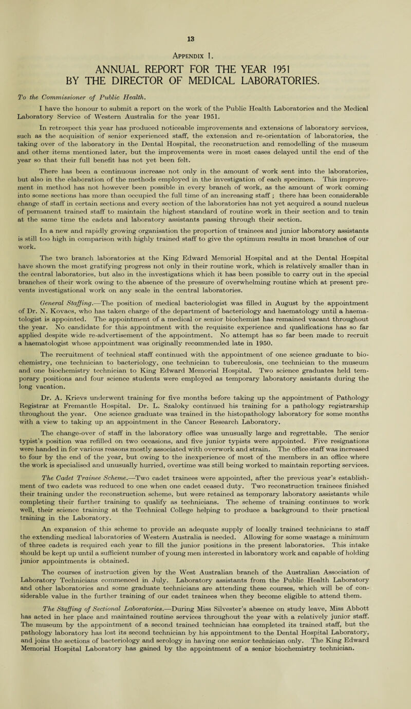 Appendix 1. ANNUAL REPORT FOR THE YEAR 1951 BY THE DIRECTOR OF MEDICAL LABORATORIES. To the Commissioner of Public Health. I have the honour to submit a report on the work of the Public Health Laboratories and the Medical Laboratory Service of Western Australia for the year 1951. In retrospect this year has produced noticeable improvements and extensions of laboratory services, such as the acquisition of senior experienced staff, the extension and re-orientation of laboratories, the taking over of the laboratory in the Dental Hospital, the reconstruction and remodelling of the museum and other items mentioned later, but the improvements were in most cases delayed until the end of the year so that their full benefit has not yet been felt. There has been a continuous increase not only in the amount of work sent into the laboratories, but also in the elaboration of the methods employed in the investigation of each specimen. This improve¬ ment in method has not however been possible in every branch of work, as the amount of work coming into some sections has more than occupied the full time of an increasing staff ; there has been considerable change of staff in certain sections and every section of the laboratories has not yet acquired a sound nucleus of permanent trained staff to maintain the highest standard of routine work in their section and to train at the same time the cadets and laboratory assistants passing through their section. In a new and rapidly growing organisation the proportion of trainees and junior laboratory assistants is still too high in comparison with highly trained staff to give the optimum results in most branches of our work. The two branch laboratories at the King Edward Memorial Hospital and at the Dental Hospital have shown the most gratifying progress not only in their routine work, which is relatively smaller than in the central laboratories, but also in the investigations which it has been possible to carry out in the special branches of their work owing to the absence of the pressure of overwhelming routine which at present pre¬ vents investigational work on any scale in the central laboratories. General Staffing.—The position of medical bacteriologist was filled in August by the appointment of Dr. N. Kovacs, who has taken charge of the department of bacteriology and haematology until a haema- tologist is appointed. The appointment of a medical or senior biochemist has remained vacant throughout the year. No candidate for this appointment with the requisite experience and qualifications has so far applied despite wide re-advertisement of the appointment. No attempt has so far been made to recruit a haematologist whose appointment was originally recommended late in 1950. The recruitment of technical staff continued with the appointment of one science graduate to bio¬ chemistry, one technician to bacteriology, one technician to tuberculosis, one technician to the museum and one biochemistry technician to King Edward Memorial Hospital. Two science graduates held tem¬ porary positions and four science students were employed as temporary laboratory assistants during the long vacation. Dr. A. Krievs underwent training for five months before taking up the appointment of Pathology Registrar at Fremantle Hospital. Dr. L. Szaloky continued his training for a pathology registrarship throughout the year. One science graduate was trained in the histopathology laboratory for some months with a view to taking up an appointment in the Cancer Research Laboratory. The change-over of staff in the laboratory office was unusually large and regrettable. The senior typist’s position was refilled on two occasions, and five junior typists were appointed. Five resignations were handed in for various reasons mostly associated with overwork and strain. The office staff was increased to four by the end of the year, but owing to the inexperience of most of the members in an office where the work is specialised and unusually hurried, overtime was still being worked to maintain reporting services. The Cadet Trainee Scheme.—Two cadet trainees were appointed, after the previous year’s establish¬ ment of two cadets was reduced to one when one cadet ceased duty. Two reconstruction trainees finished their training under the reconstruction scheme, but were retained as temporary laboratory assistants while completing their further training to qualify as technicians. The scheme of training continues to work well, their science training at the Technical College helping to produce a background to their practical training in the Laboratory. An expansion of this scheme to provide an adequate supply of locally trained technicians to staff the extending medical laboratories of Western Australia is needed. Allowing for some wastage a minimum of three cadets is required each year to fill the junior positions in the present laboratories. This intake should be kept up until a sufficient number of young men interested in laboratory work and capable of holding junior appointments is obtained. The courses of instruction given by the West Australian branch of the Australian Association of Laboratory Technicians commenced in July. Laboratory assistants from the Public Health Laboratory and other laboratories and some graduate technicians are attending these courses, which will be of con¬ siderable value in the further training of our cadet trainees when they become eligible to attend them. The Staffing of Sectional Laboratories.—During Miss Silvester’s absence on study leave. Miss Abbott has acted in her place and maintained routine services throughout the year with a relatively junior staff. The museum by the appointment of a second trained technician has completed its trained staff, but the pathology laboratory has lost its second technician by his appointment to the Dental Hospital Laboratory, and joins the sections of bacteriology and serology in having one senior technician only. The King Edward Memorial Hospital Laboratory has gained by the appointment of a senior biochemistry technician.