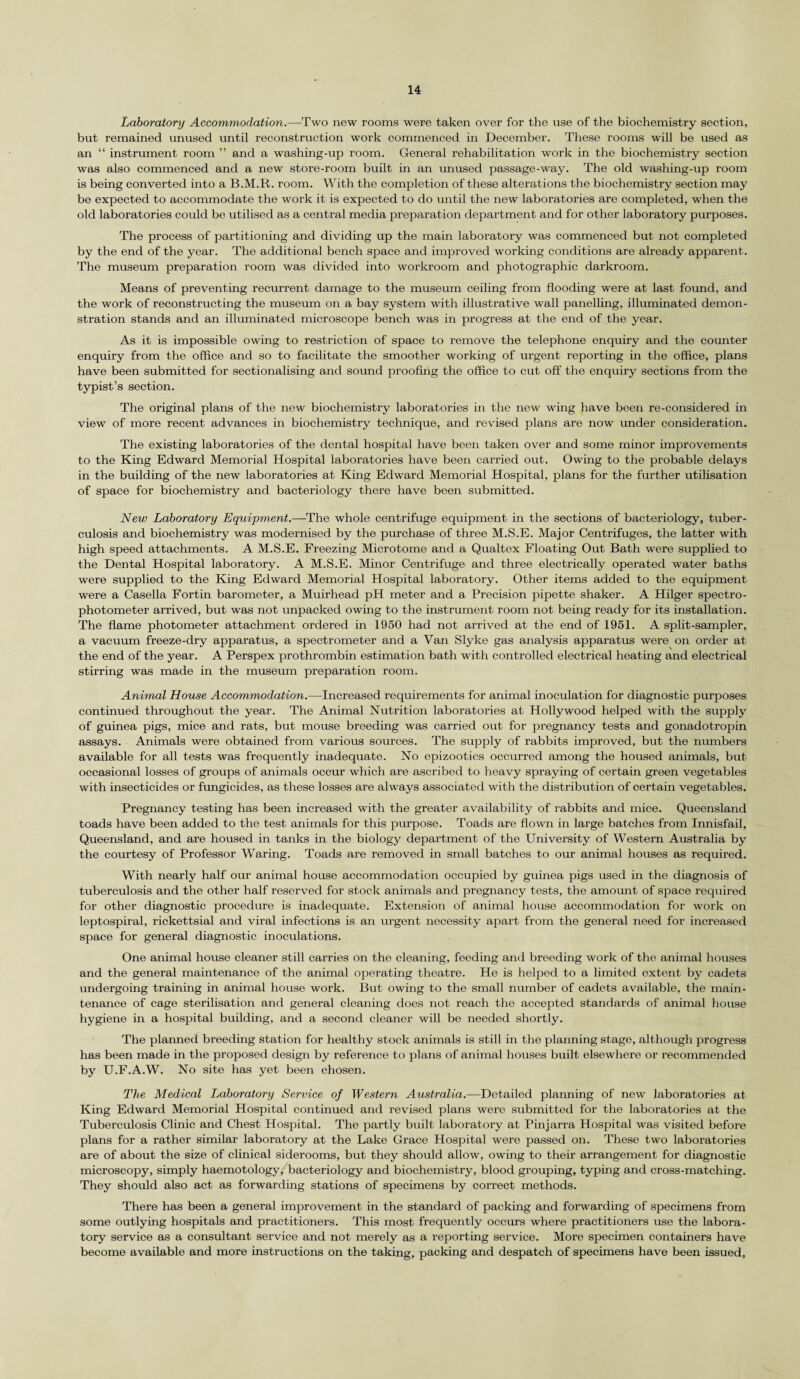 Laboratory Accommodation.—Two new rooms were taken over for the use of the biochemistry section, but remained unused until reconstruction work commenced in December. These rooms will be used as an “ instrument room ” and a washing-up room. General rehabilitation work in the biochemistry section was also commenced and a new store-room built in an unused passage-way. The old washing-up room is being converted into a B.M.R. room. With the completion of these alterations the biochemistry section may be expected to accommodate the work it is expected to do until the new laboratories are completed, when the old laboratories could be utilised as a central media preparation department and for other laboratory purposes. The process of partitioning and dividing up the main laboratory was commenced but not completed by the end of the year. The additional bench space and improved working conditions are already apparent. The museum preparation room was divided into workroom and photographic darkroom. Means of preventing recurrent damage to the museum ceiling from flooding were at last found, and the work of reconstructing the museum on a bay system with illustrative wall panelling, illuminated demon¬ stration stands and an illuminated microscope bench was in progress at the end of the year. As it is impossible owing to restriction of space to remove the telephone enquiry and the counter enquiry from the office and so to facilitate the smoother working of urgent reporting in the office, plans have been submitted for sectionalising and sound proofing the office to cut off the enquiry sections from the typist’s section. The original plans of the new biochemistry laboratories in the new wing have been re-considered in view of more recent advances in biochemistry technique, and revised plans are now under consideration. The existing laboratories of the dental hospital have been taken over and some minor improvements to the King Edward Memorial Hospital laboratories have been carried out. Owing to the probable delays in the building of the new laboratories at King Edward Memorial Hospital, plans for the further utilisation of space for biochemistry and bacteriology there have been submitted. New Laboratory Equipment.—The whole centrifuge equipment in the sections of bacteriology, tuber¬ culosis and biochemistry was modernised by the purchase of three M.S.E. Major Centrifuges, the latter with high speed attachments. A M.S.E. Freezing Microtome and a Qualtex Floating Out Bath were supplied to the Dental Hospital laboratory. A M.S.E. Minor Centrifuge and three electrically operated water baths were supplied to the King Edward Memorial Hospital laboratory. Other items added to the equipment were a Casella Fortin barometer, a Muirhead pH meter and a Precision pipette shaker. A Hilger spectro¬ photometer arrived, but was not unpacked owing to the instrument room not being ready for its installation. The flame photometer attachment ordered in 1950 had not arrived at the end of 1951. A split-sampler, a vacuum freeze-dry apparatus, a spectrometer and a Van Slyke gas analysis apparatus were on order at the end of the year. A Perspex prothrombin estimation bath with controlled electrical heating and electrical stirring was made in the museum preparation room. Animal House Accommodation.—Increased requirements for animal inoculation for diagnostic purposes continued throughout the year. The Animal Nutrition laboratories at Hollywood helped with the supply of guinea pigs, mice and rats, but mouse breeding was carried out for pregnancy tests and gonadotropin assays. Animals were obtained from various sources. The supply of rabbits improved, but the numbers available for all tests was frequently inadequate. No epizootics occurred among the housed animals, but occasional losses of groups of animals occur which are ascribed to heavy spraying of certain green vegetables with insecticides or fungicides, as these losses are always associated with the distribution of certain vegetables. Pregnancy testing has been increased with the greater availability of rabbits and mice. Queensland toads have been added to the test animals for this purpose. Toads are flown in large batches from Innisfail, Queensland, and are housed in tanks in the biology department of the University of Western Australia by the courtesy of Professor Waring. Toads are removed in small batches to our animal houses as required. With nearly half our animal house accommodation occupied by guinea pigs used in the diagnosis of tuberculosis and the other half reserved for stock animals and pregnancy tests, the amount of space required for other diagnostic procedure is inadequate. Extension of animal house accommodation for work on leptospiral, rickettsial and viral infections is an urgent necessity apart from the general need for increased space for general diagnostic inoculations. One animal house cleaner still carries on the cleaning, feeding and breeding work of the animal houses and the general maintenance of the animal operating theatre. He is helped to a limited extent by cadets undergoing training in animal house work. But owing to the small number of cadets available, the main¬ tenance of cage sterilisation and general cleaning does not reach the accepted standards of animal house hygiene in a hospital building, and a second cleaner will be needed shortly. The planned breeding station for healthy stock annuals is still in the planning stage, although progress has been made in the proposed design by reference to plans of animal houses built elsewhere or recommended by U.F.A.W. No site has yet been chosen. The Medical Laboratory Service of Western Australia.—Detailed planning of new laboratories at King Edward Memorial Hospital continued and revised plans were submitted for the laboratories at the Tuberculosis Clinic and Chest Hospital. The partly built laboratory at Pinjarra Hospital was visited before plans for a rather similar laboratory at the Lake Grace Hospital were passed on. These two laboratories are of about the size of clinical siderooms, but they should allow, owing to their arrangement for diagnostic microscopy, simply haemotology, bacteriology and biochemistry, blood grouping, typing and cross-matching. They should also act as forwarding stations of specimens by correct methods. There has been a general improvement in the standard of packing and forwarding of specimens from some outlying hospitals and practitioners. This most frequently occurs where practitioners use the labora¬ tory service as a consultant service and not merely as a reporting service. More specimen containers have become available and more instructions on the taking, packing and despatch of specimens have been issued,