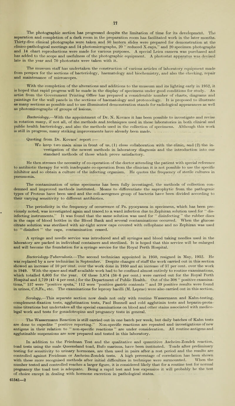 The photographic section has progressed despite the limitation of time for its development. The separation and completion of a dark room in the preparation room has facilitated work in the later months; Thirty-five clinical photographs were taken and 50 lantern slides were prepared for demonstration at the clinico-pathological meetings and 14 photomicrographs, 20 “ reduced X-rays,” and 20 specimen photographs and 14 chart reproductions were made for various purposes. A special Leica camera was purchased and has added to the scope and usefulness of the photographic equipment . A photostat apparatus was devised late in the year and 70 photostats were taken with it. The museum staff has undertaken the construction of various articles of laboratory equipment made from perspex for the sections of bacteriology, haematology and biochemistry, and also the checking, repair and maintenance of microscopes. With the completion of the-alterations and additions to the museum and its lighting early in 1952, it is hoped that rapid progress will be made in the display of specimens under good conditions for study. An artist from the Government Printing Office has prepared a considerable number of charts, diagrams and paintings for the wall panels in the sections of haematology and protozoology. It is proposed to illustrate as many sections as possible and to use illuminated demonstration stands for radiological appearances as well as photomicrographs of groups of lesions. Bacteriology.—With the appointment of Dr. N. Kovacs it has been possible to investigate and revise in rotation many, if not all, of the methods and..techniques used in these laboratories in both clinical and public health bacteriology, and also the methods used in the collection of specimens. Although this work is still in progress, many striking improvements have already been made. Quoting from Dr. Kovacs’ report :— We keep two main aims in front of us, (1) close collaboration with the clinic, and (2) the in¬ vestigation of the newest methods in laboratory diagnosis and the introduction into our standard methods of those which prove satisfactory. He then stresses the necessity of co-operation of the doctor attending the patient with special reference to antibiotic therapy for with inadequate co-operation from the clinician it is not possible to use the specific inhibitor and so obtain a culture of the infecting organism. He quotes the frequency of sterile cultures in pneumonia. The contamination of urine specimens has been fully investiaged, the methods of collection con¬ demned and improved methods instituted. Means to differentiate the saprophytic from the pathogenic types of Proteus have been used and the coli-aerogenes group of bacteria have been divided according to their varying sensitivity to different antibiotics. The periodicity in the frequency of occurrence of Ps. pyocyanea in specimens, which has been pre¬ viously noted, was investigated again and traced to a ward infection due to Zephiran solution used for “ dis¬ infecting instruments.” It was found that the same solution was used for “ disinfecting ” the rubber discs in the caps of blood bottles in the Blood Bank and several contaminations occurred. When the glucose citrate solution was sterilised with air-tight screw caps covered with cellophane and no Zephiran was used to “ disinfect ” the caps, contamination ceased. A syringe and needle service was introduced and all syringes and blood taking needles used in the laboratory are packed in individual containers and sterilised. It is hoped that this service will be enlarged and will become the foundation for a syringe service for the Royal Perth Hospital. Bacteriology-Tuberculosis.—The second technician appointed in 1950, resigned in May, 1952. He was replaced by a new technician in September. Despite changes of staff the work carried out in this section showed an increase of 10 per cent, over the work done in 1950 and an increase of 57 per cent, over the work in 1949. With the space and staff available work had to be confined almost entirely to routine examinations, which totalled 6,603 for the year. Of these 3,874 (58-6 per cent.) were carried out for the Royal Perth Hospital and 2,729 (41 • 4 per cent.) for the Department of Public Health. Out of the 308 “ positive examina¬ tions,” 157 were “positive sputa,” 112 were “positive gastric contents ” and 39 positive results were found in urines, C.S.Fs., etc. The examinations for leprosy bacilli (M. Leprae) were also carried out in this section. Serology.—This separate section now deals not only with routine Wassermann and Kahn-testing, complement-fixation tests, agglutination tests, Paul Bunnell and cold agglutinin tests and heparin-prota¬ mine titrations but undertakes all the special examinations on blood and other stains associated with medico¬ legal work and tests for gonadotropins and pregnancy tests in general. • ------- . • • ... » --- **_'■*. . . .. The Wassermann Reaction is still carried out in one batch per week, but daily batches of Kahn tests are done to expedite “positive reporting.” Non-specific reactions are repeated and investigations of new antigens in their relation to “ non-specific reactions ” are under consideration. All routine antigens and agglutinable suspensions are now prepared and tested in this laboratory. In addition to the Friedman Test and the qualitative and quantitive Ascheim-Zondek reaction, toad tests using the male Queensland toad, Bufo marinus, have been instituted. Toads after preliminary testing for sensitivity to urinary hormones, are then used in pairs after a rest period and the results are controlled against Freidman or Ascheim-Zondek tests. A high percentage of correlation has been shown with these more recognised methods after initial difficulties in technique were surmounted. When the number tested and controlled reaches a larger figure, it is considered likely that for a routine test for normal pregnancy the toad test is adequate. Being a rapid test and less expensive it will probably be the test of choice except in dealing with hormone excretion in pathological states. 61541—2