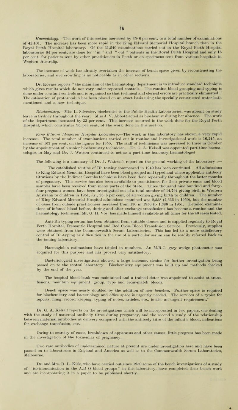 Haematology.—The work of this section increased by 35 • 6 per cent, to a total number of examinations of 42,401. The increase has been more rapid in the King Edward Memorial Hospital branch than in the Royal Perth Hospital laboratory. Of the 31,540 examinations carried out in the Royal Perth Hospital laboratories 84 per cent, are done for “ in ” anti “ out ” patients in the Royal Perth Hospital and only 16 per cent, for patients sent by other practitioners in Perth or on specimens sent from various hospitals in Western Australia. The increase of work has already overtaken the increase of bench space given by reconstructing the laboratories, and overcrowding is as noticeable as in other sections. Dr. Kovacs reports “ the main aim of the haematology department is to introduce standard technique which gives results which do not vary under repeated controls. The routine blood grouping and typing is done under constant controls and is organised so that technical and clerical errors are practically eliminated.” The estimation of prothrombin has been placed on an exact basis using the specially constructed water bath mentioned and a new technique. Biochemistry.—Miss L. Silvester, biochemist to the Public Health Laboratories, was absent on study leave in Sydney throughout the year. Miss .T. V. Abbott acted as biochemist during her absence. The work of the department increased by 33 per cent. This increase occurred in the work done for the Royal Perth Hospital, which constitutes 96 per cent, of the work done in this section. King Edward Memorial Hospital Laboratory.—The work in this laboratory has shown a very rapid increase. The total number of examinations carried out in routine and investigational work is 16,245, an increase of 163 per cent, on the figures for 1950. The staff of technicians was increased to three in October by the appointment of a senior biochemistry technician. Dr. G. A. Kelsall was appointed part-time lmema- tologist in May and Dr. J. Watson continued to act as a part-time honorary haematologist. The following is a summary of Dr. J. Watson’s report on the general working of the laboratory :— “ The established routine of Rh testing commenced in 1949 has been continued. All admissions to King Edward Memorial Hospital have been blood grouped and typed and where applicable antibody titrations by the Indirect Coombs technique have been done repeatedly throughout the latter months of pregnancy. This service has also been available to practitioners for their private cases and blood samples have been received from many parts of the State. Three thousand nine hundred and forty- four pregnant women have been investigated out of a total number of 14,794 giving birth in Western Australia to children in 1951, i.e., 26-6 per cent, of all women giving birth to children. The number of King Edward Memorial Hospital admissions examined was 2,558 (2,535 in 1950), but the number of cases from outside practitioners increased from 130 in 1950 to 1,386 in 1951. Detailed examina¬ tions of infants’ blood before, during and after exchange transfusions has become a routine and the haematology technician, Mr. G. H. Vos, has made himself available at all times for the 40 cases tested. Anti-Rh typing serum has been obtained from suitable donors and is supplied regularly to Royal Perth Hospital. Fremantle Hospital and Red Cross Blood Transfusion Service. Previously, supplies were obtained from the Commonwealth Serum Laboratories. This has led to a more satisfactory control of Rh-typing as difficulties in the use of a particular serum can be readily referred back to the issuing laboratory. Haemoglobin estimations have tripled in numbers. An M.R.C. grey wedge photometer was acquired for this purpose and has proved very satisfactory. Bacteriological investigations showed a large increase, strains for further investigation being passed on to the central laboratory. Biochemistry equipment was built up and methods checked by the end of the year. The hospital blood bank was maintained and a trained sister was appointed to assist at trans¬ fusions, maintain equipment, group, type and cross-match bloods. Bench space was nearly doubled by the addition of new benches. Further space is required for biochemistry and bacteriology and office space is urgently needed. The services of a typist for reports, filing, record keeping, typing of notes, articles, etc., is also an urgent requirement.” Dr. G. A. Kelsall reports on the investigations which will be incorporated in two papers, one dealing with the study of maternal antibody titres during pregnancy, and the second a study of the I’elationship between maternal antibodies at delivery compared with the antibody titre of the infant’s blood, indications for exchange transfusion, etc. Owing to scarcity of cases, breakdown of apparatus and other causes, little progress has been made in the investigation of the toxaemias of pregnancy. Two rare antibodies of undetermined nature at present are under investigation here and have been passed on to laboratories in England and America as well as to the Commonwealth Serum Laboratories, Melbourne. Dr. and Mrs. R. L. Kirk, who have carried out since 1950 some of the bench investigations of a study of “ iso-immunisation in the A.B O blood groups ” in this laboratory, have completed their bench work and are incorporating it in a paper to be published shortly.