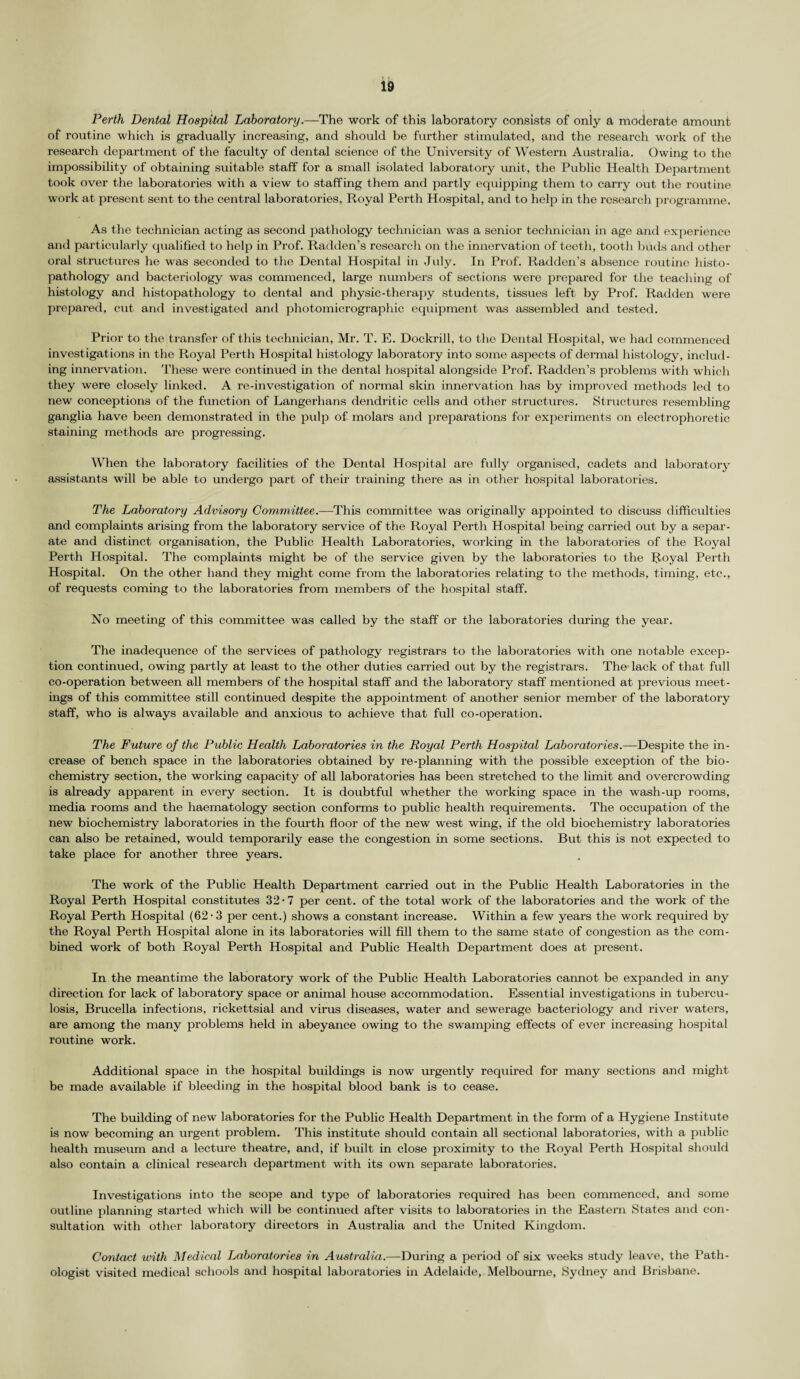Perth Dental Hospital Laboratory.—The work of this laboratory consists of only a moderate amount of routine which is gradually increasing, and should be further stimulated, and the research work of the research department of the faculty of dental science of the University of Western Australia. Owing to the impossibility of obtaining suitable staff for a small isolated laboratory unit, the Public Health Department took over the laboratories with a view to staffing them and partly equipping them to carry out the routine work at present sent to the central laboratories, Royal Perth Hospital, and to help in the research programme. As the technician acting as second pathology technician was a senior technician in age and experience and particularly qualified to help in Prof. Radden’s research on the innervation of teeth, tooth buds and other oral structures he was seconded to the Dental Hospital in July. In Prof. Radden’s absence routine histo- pathology and bacteriology was commenced, large numbers of sections were prepared for the teaching of histology and histopathology to dental and physic-therapy students, tissues left by Prof. Radden were prepared, cut and investigated and photomicrographic equipment was assembled and tested. Prior to the transfer of this technician, Mr. T. E. Dockrill, to the Dental Hospital, we had commenced investigations in the Royal Perth Hospital histology laboratory into some aspects of dermal histology, includ¬ ing innervation. These were continued in the dental hospital alongside Prof. Radden’s problems with which they were closely linked. A re-investigation of normal skin innervation has by improved methods led to new conceptions of the function of Langerhans dendritic cells and other structures. Structures resembling ganglia have been demonstrated in the pulp of molars and preparations for experiments on electrophoretic staining methods are progressing. When the laboratory facilities of the Dental Hospital are fully organised, cadets and laboratory assistants will be able to undergo part of their training there as in other hospital laboratories. The Laboratory Advisory Committee.—This committee was originally appointed to discuss difficulties and complaints arising from the laboratory service of the Royal Perth Hospital being carried out by a separ¬ ate and distinct organisation, the Public Health Laboratories, working in the laboratories of the Royal Perth Hospital. The complaints might be of the service given by the laboratories to the Royal Perth Hospital. On the other hand they might come from the laboratories relating to the methods, timing, etc., of requests coming to the laboratories from members of the hospital staff. No meeting of this committee was called by the staff or the laboratories during the year. The inadequence of the services of pathology registrars to the laboratories with one notable excep¬ tion continued, owing partly at least to the other duties carried out by the registrars. The lack of that full co-operation between all members of the hospital staff and the laboratory staff mentioned at previous meet¬ ings of this committee still continued despite the appointment of another senior member of the laboratory staff, who is always available and anxious to achieve that full co-operation. The Future of the Public Health Laboratories in the Royal Perth Hospital Laboratories.—Despite the in¬ crease of bench space in the laboratories obtained by re-planning with the possible exception of the bio¬ chemistry section, the working capacity of all laboratories has been stretched to the limit and overcrowding is already apparent in every section. It is doubtful whether the working space in the wash-up rooms, media rooms and the haematology section conforms to public health requirements. The occupation of the new biochemistry laboratories in the fourth floor of the new west wing, if the old biochemistry laboratories can also be retained, would temporarily ease the congestion in some sections. But this is not expected to take place for another three years. The work of the Public Health Department carried out in the Public Health Laboratories in the Royal Perth Hospital constitutes 32 • 7 per cent, of the total work of the laboratories and the work of the Royal Perth Hospital (62-3 per cent.) shows a constant increase. Within a few years the work required by the Royal Perth Hospital alone in its laboratories will fill them to the same state of congestion as the com¬ bined work of both Royal Perth Hospital and Public Health Department does at present. In the meantime the laboratory work of the Public Health Laboratories cannot be expanded in any direction for lack of laboratory space or animal house accommodation. Essential investigations in tubercu¬ losis, Brucella infections, rickettsial and virus diseases, water and sewerage bacteriology and river waters, are among the many problems held in abeyance owing to the swamping effects of ever increasing hospital routine work. Additional space in the hospital buildings is now urgently required for many sections and might be made available if bleeding in the hospital blood bank is to cease. The building of new laboratories for the Public Health Department in the form of a Hygiene Institute is now becoming an urgent problem. This institute should contain all sectional laboratories, with a public health museum and a lecture theatre, and, if built in close proximity to the Royal Perth Hospital should also contain a clinical research department with its own separate laboratories. Investigations into the scope and type of laboratories required has been commenced, and some outline planning started which will be continued after visits to laboratories in the Eastern States and con¬ sultation with other laboratory directors in Australia and the United Kingdom. Contact with Medical Laboratories in Australia.—During a period of six weeks study leave, the Path¬ ologist visited medical schools and hospital laboratories in Adelaide, Melbourne, Sydney and Brisbane.