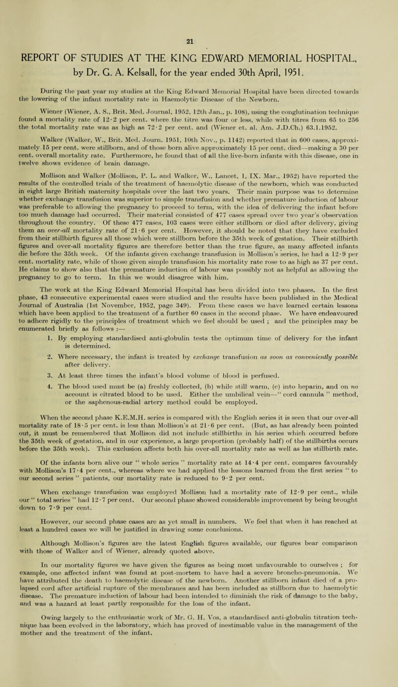 REPORT OF STUDIES AT THE KING EDWARD MEMORIAL HOSPITAL, by Dr. G. A. Kelsall, for the year ended 30th April, 1951. During the past year my studies at the King Edward Memorial Hospital have been directed towards the lowering of the infant mortality rate in Haemolytic Disease of the Newborn. Wiener (Wiener, A. S., Brit. Med. Journal, 1952, 12th Jan., p. 108), using the conglutination technique found a mortality rate of 12-2 per cent, where the titre was four or less, while with titres from 65 to 256 the total mortality rate was as high as 72-2 per cent, and (Wiener et. al. Am. J.D.Ch.) 63.1.1952. Walker (Walker, W., Brit. Med. Journ. 1951, 10th Nov., p. 1142) reported that in 600 cases, approxi¬ mately 15 per cent, were stillborn, and of those born alive approximately 15 per cent, died—making a 30 per cent, overall mortality rate. Furthermore, he found that of all the live-born infants with this disease, one in twelve shows evidence of brain damage. Mollison and Walker (Mollison, P. L. and Walker, W., Lancet, 1, IX. Mar., 1952) have reported the results of the controlled trials of the treatment of haemolytic disease of the newborn, which was conducted in eight large British maternity hospitals over the last two years. Their main purpose was to determine whether exchange transfusion was superior to simple transfusion and whether premature induction of labour was preferable to allowing the pregnancy to proceed to term, with the idea of delivering the infant before too much damage had occurred. Their material consisted of 477 cases spread over two year’s observation throughout the country. Of these 477 cases, 103 cases were either stillborn or died after delivery, giving them an over-all mortality rate of 21-6 per cent. However, it should be noted that they have excluded from their stillbirth figures all those which were stillborn before the 35th week of gestation. Their stillbirth figures and over-all mortality figures are therefore better than the true figure, as many affected infants die before the 35th week. Of the infants given exchange transfusion in Mollison’s series, he had a 12-9 per cent, mortality rate, while of those given simple transfusion his mortality rate rose to as high as 37 per cent. He claims to show also that the premature induction of labour was possibly not as helpful as allowing the pregnancy to go to term. In this we would disagree with him. The work at the King Edward Memorial Hospital has been divided into two phases. In the first phase, 43 consecutive experimental cases were studied and the results have been published in the Medical Journal of Australia (1st November, 1952, page 349). From these cases we have learned certain lessons which have been applied to the treatment of a further 60 cases in the second phase. We have endeavoured to adhere rigidly to the principles of treatment which we feel should be used ; and the principles may be enumerated briefly as follows :— 1. By employing standardised anti-globulin tests the optimum time of delivery for the infant is determined. 2. Where necessary, the infant is treated by exchange transfusion as soon as conveniently possible after delivery. 3. At least three times the infant’s blood volume of blood is perfused. 4. The blood used must be (a) freshly collected, (b) while still warm, (c) into heparin, and on no account is citi-ated blood to be used. Either the umbilical vein—“ cord cannula ” method, or the saphenous-radial artery method could be employed. When the second phase K.E.M.H. series is compared with the English series it is seen that our over-all mortality rate of 18'5 per cent, is less than Mollison’s at 21-6 per cent. (But, as has already been pointed out, it must be remembered that Mollison did not include stillbirths in his series which occurred before the 35th week of gestation, and in our experience, a large proportion (probably half) of the stillbirths occurs before the 35th week). This exclusion affects both his over-all mortality rate as well as his stillbirth rate. Of the infants born alive our “ whole series ” mortality rate at 14-4 per cent, compares favourably with Mollison’s 17-4 per cent., whereas where we had applied the lessons learned from the first series “ to our second series ” patients, our mortality rate is reduced to 9-2 per cent. When exchange transfusion was employed Mollison had a mortality rate of 12-9 per cent., while our “ total series ” had 12-7 per cent. Our second phase showed considerable improvement by being brought down to 7-9 per cent. However, our second phase cases are as yet small in numbers. We feel that when it has reached at least a hundred cases we will be justified in drawing some conclusions. Although Mollison’s figures are the latest English figures available, our figures bear comparison with those of Walker and of Wiener, already quoted above. In our mortality figures we have given the figures as being most unfavourable to ourselves ; for example, one affected infant was found at post-mortem to have had a severe broncho-pneumonia. We have attributed the death to haemolytic disease of the newborn. Another stillborn infant died of a pro¬ lapsed cord after artificial rupture of the membranes and has been included as stillborn due to haemolytic disease. The premature induction of labour had been intended to diminish the risk of damage to the baby, and was a hazard at least partly responsible for the loss of the infant. Owing largely to the enthusiastic work of Mr. G. H. Vos, a standardised anti-globulin titration tech¬ nique has been evolved in the laboratory, which has proved of inestimable value in the management of the mother and the treatment of the infant.
