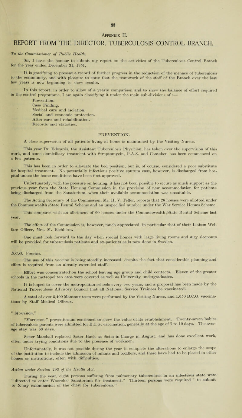 Appendix II. REPORT FROM THE DIRECTOR, TUBERCULOSIS CONTROL BRANCH. To the Commissioner of Public Health. Sir, I have the honour to submit my report on the activities of the Tuberculosis Control Branch for the year ended December 31, 1951. It is gratifying to present a record of further progress in the reduction of the menace of tuberculosis to the community, and with pleasure to state that the teamwork of the staff of the Branch over the last few years is now beginning to show results. In this report, in order to allow of a yearly comparison and to show the balance of effort required in the control programme, I am again classifying it under the main sub-divisions of :— Prevention. Case Finding. Medical care and isolation. Social and economic protection. After-care and rehabilitation. Records and statistics. PREVENTION. A close supervision of all patients living at home is maintained by the Visiting Nurses. This year Dr. Edwards, the Assistant Tuberculosis Physician, has taken over the supervision of this work, and some domiciliary treatment with Streptomycin, P.A.S. and Conteben has been commenced on a few patients. This has been in order to alleviate the bed position, but is, of course, considered a poor substitute for hospital treatment. No potentially infectious positive sputum case, however, is discharged from hos¬ pital unless the home conditions have been first approved. Unfortunately, with the pressure on housing, it has not been possible to secure as much support as the previous year from the State Housing Commission in the provision of new accommodation for patients being dischai’ged from the Sanatorium, when their available accommodation was unsuitable. The Acting Secretary of the Commission, Mr. H. V. Telfer, reports that 26 houses were allotted under the Commonwealth /State Rental Scheme and an unspecified number under the War Service Homes Scheme. This compares with an allotment of 60 houses under the Commonwealth /State Rental Scheme last year. The effort of the Commission is, however, much appreciated, in particular that of their Liaison Wel¬ fare Officer, Mrs. M. Eichhorn. One must look forward to the day when special homes with large living rooms and airy sleepouts will be provided for tuberculosis patients and ex-patients as is now done in Sweden. B.C.G. Vaccine. The use of this vaccine is being steadily increased, despite the fact that considerable planning and effort is required from an already extended staff. Effort was concentrated on the school leaving age group and child contacts. Eleven of the greater schools in the metropolitan area were covered as well as University undergraduates. It is hoped to cover the metropolitan schools every two years, and a proposal has been made by the National Tuberculosis Advisory Council that all National Service Trainees be vaccinated. A total of over 5,400 Mantoux tests were performed by the Visiting Nurses, and 1,650 B.C.G. vaccina¬ tions by Staff Medical Officers. “ Morvision.” “Morriston ” preventorium continued to show the value of its establishment. Twenty-seven babies of tuberculosis parents were admitted for B.C.G. vaccination, generally at the age of 7 to 10 days. The aver¬ age stay was 63 days. Sister Marshall replaced Sister Hack as Sister-in-Charge in August, and has done excellent work, often under trying conditions due to the presence of workmen. Unfortunately, it was not possible during the year to complete the alterations to enlarge the scope of the institution to include the admission of infants and toddlers, and these have had to be placed in other homes or institutions, often with difficulties. Action under Section 293 of the Health Act. During the year, eight persons suffering from pulmonary tuberculosis in an infectious state were “ directed to enter Wooroloo Sanatorium for treatment.” Thirteen persons were required “ to submit to X-ray examination of the chest for tuberculosis.”