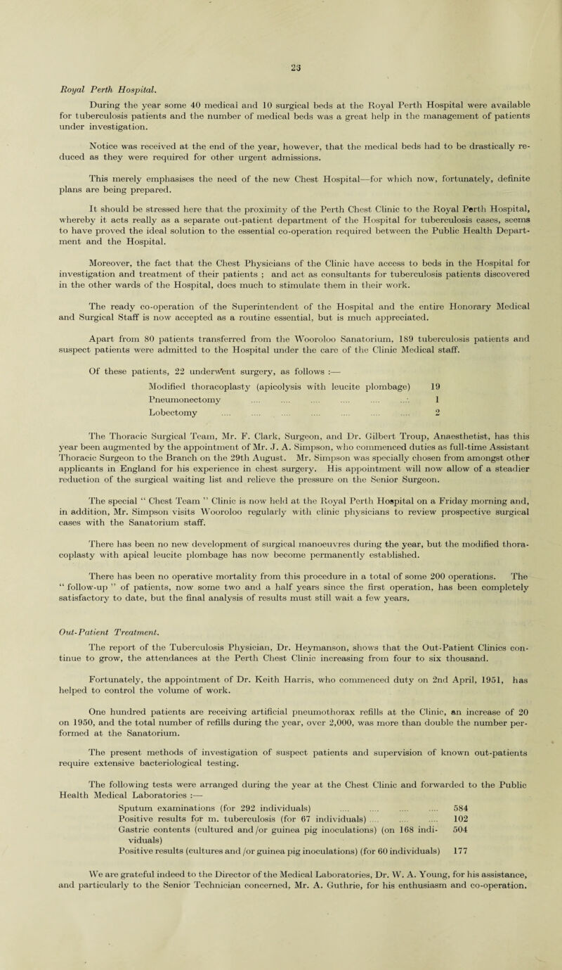 23 Royal Perth Hospital. During the year some 40 medical and 10 surgical beds at the Royal Perth Hospital were available for tuberculosis patients and the number of medical beds was a great help in the management of patients under investigation. Notice was received at the end of the year, however, that the medical beds had to be drastically re¬ duced as they were required for other urgent admissions. This merely emphasises the need of the new Chest Hospital—for which now, fortunately, definite plans are being prepared. It should be stressed here that the proximity of the Perth Chest Clinic to the Royal Perth Hospital, whereby it acts really as a sepai’ate out-patient department of the Hospital for tuberculosis cases, seems to have proved the ideal solution to the essential co-operation required between the Public Health Depart¬ ment and the Hospital. Moreover, the fact that the Chest Physicians of the Clinic have access to beds in the Hospital for investigation and treatment of their patients ; and act as consultants for tuberculosis patients discovered in the other wards of the Hospital, does much to stimulate them in their work. The ready co-operation of the Superintendent of the Hospital and the entire Honorary Medical and Surgical Staff is now accepted as a routine essential, but is much ajxpreciated. Apart from 80 patients transferred from the Wooroloo Sanatorium, 189 tuberculosis patients and suspect patients were admitted to the Hospital under the care of the Clinic Medical staff. Of these patients, 22 underwent surgery, as follows :— Modified thoracoplasty (apicolysis with leucite plombage) 19 Pneumonectomy .... .... .... .... .... 1 Lobectomy .... .... .... .... .... .... .... 2 The Thoracic Surgical Team, Mr. F. Clark, Surgeon, and Dr. Gilbert Troup, Anaesthetist, has this year been augmented by the appointment of Mr. J. A. Simpson, who commenced duties as full-time Assistant Thoracic Surgeon to the Branch on the 29th August. Mr. Simpson was specially chosen from amongst other applicants in England for his experience in chest surgery, tl is appointment will now allow of a steadier reduction of the surgical waiting list and relieve the pressure on the Senior Surgeon. The special “ Chest Team ” Clinic is now held at the Royal Perth Hospital on a Friday morning and, in addition, Mr. Simpson visits Wooroloo regularly with clinic physicians to review prospective sxirgical cases with the Sanatorium staff. There has been no new development of surgical manoeuvres during the year, but the modified thora¬ coplasty with apical leucite plombage has now become permanently established. There has been no operative mortality from this procedure in a total of some 200 operations. The “ follow-up ” of patients, now some two and a half years since the first operation, has been completely satisfactory to date, but the final analysis of results must still wait a few years. Out-Patient Treatment. The report of the Tuberculosis Physician, Dr. Heymanson, shows that the Out-Patient Clinics con¬ tinue to grow, the attendances at the Perth Chest Clinic increasing from four to six thousand. Fortunately, the appointment of Dr. Keith Harris, who commenced duty on 2nd April, 1951, has helped to control the volume of work. One hundred patients are receiving artificial pneumothorax refills at the Clinic, an increase of 20 on 1950, and the total number of refills during the year, over 2,000, was more than double the number per¬ formed at the Sanatorium. The present methods of investigation of suspect patients and supervision of known out-patients require extensive bacteriological testing. The following tests were arranged during the year at the Chest Clinic and forwarded to the Public Health Medical Laboratories :— Sputum examinations (for 292 individuals) .... .... .... .... 584 Positive results for m. tuberculosis (for 67 individuals) .... .... .... 102 Gastric contents (cultured and/or guinea pig inoculations) (on 168 indi- 504 viduals) Positive results (cultures and /or guinea pig inoculations) (for 60 individuals) 177 We are grateful indeed to the Director of the Medical Laboratories, Dr. W. A. Young, for his assistance, and particularly to the Senior Technician concerned, Mr. A. Guthrie, for his enthusiasm and co-operation.