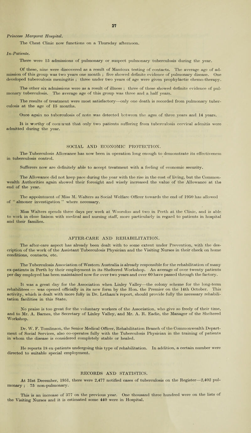 Princess Margaret Hospital. The Chest Clinic now functions on a Thursday afternoon. In-Patients. There were 15 admissions of pulmonary or suspect pulmonary tuberculosis during the year. Of these, nine were discovered as a result of Mantoux testing of contacts. The average age of ad¬ mission of this group was two years one month ; five showed definite evidence of pulmonary disease. One developed tuberculosis meningitis ; three under two years of age were given prophylactic chemo-therapy. The other six admissions were as a result of illness ; three of these showed definite evidence of pul¬ monary tuberculosis. The average age of this group was three and a half years. The results of treatment were most satisfactory—only one death is recorded from pulmonary tuber¬ culosis at the age of 15 months. Once again no tuberculosis of note was detected between the ages of three years and 14 years. It is worthy of comment that only two patients suffering from tuberculosis cervical adenitis were admitted during the year. SOCIAL AND ECONOMIC PROTECTION. The Tuberculosis Allowance has now been in operation long enough to demonstrate its effectiveness in tuberculosis control. Sufferers now are definitely able to accept treatment with a feeling of economic security. The Allowance did not keep pace during the year with the rise in the cost of living, but the Common¬ wealth Authorities again showed their foresight and wisely increased the value of the Allowance at the end of the year. The appointment of Miss M. Walters as Social Welfare Officer towards the end of 1950 has allowed of “ almoner investigation ” where necessary. Miss Walters spends three days per week at Wooroloo and two in Perth at the Clinic, and is able to work in close liaison with medical and nursing staff, more particularly in regard to patients in hospital and their families. AFTER-CARE AND REHABILITATION. The after-care aspect has already been dealt with to some extent under Prevention, with the des¬ cription of the work of the Assistant Tuberculosis Physician and the Visiting Nurses in their check on home conditions, contacts, etc. The Tuberculosis Association of Western Australia is already responsible for the rehabilitation of many ex-patients in Perth by their employment in its Sheltered Workshop. An average of over twenty patients per day employed has been maintained now for over two years and over 60 have passed through the factory. It was a great day for the Association when Linley Valley—the colony scheme for the long-term rehabilitees — was opened officially in its new form by the Hon. the Premier on the 14th October. This activity, which is dealt with more fully in Dr. Letham’s report, should provide fully the necessary rehabili¬ tation facilities in this State. No praise is too great for the voluntary workers of the Association, who give so freely of their time, and to Mr. A. Barnes, the Secretary of Linley Valley, and Mr. A. R. Eadie, the Manager of the Sheltered Workshop. Dr. W. F. Tomlinson, the Senior Medical Officer, Rehabilitation Branch of the Commonwealth Depart¬ ment of Social Services, also co-operates fully with the Tuberculosis Physician in the training of patients in whom the disease is considered completely stable or healed. He reports 18 ex-patients undei’going this type of rehabilitation. In addition, a certain number were directed to suitable special employment. RECORDS AND STATISTICS. At 31st December, 1951, there were 2,477 notified cases of tuberculosis on the Register—2,402 pul- monaiy ; 75 non-pulmonary. This is an increase of 377 on the previous year. One thousand three hundred were on the lists of the Visiting Nurses and it is estimated some 440 were in Hospital.