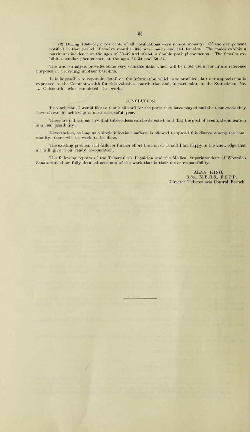 (2) During 1950-51, 5 per cent, of all notifications were non-pulmonary. Of the 527 persons notified in that period of twelve months, 343 were males and 184 females. The males exhibit a maximum incidence at the ages of 30-39 and 50-54, a double peak phenomenon. The females ex¬ hibit a similar phenomenon at the ages 24-34 and 50-54. The whole analysis provides some very valuable data which will be most useful for future refei’ence purposes in providing another base-line. It is impossible to report in detail on the information which was provided, birt our appreciation is expressed to the Commonwealth for this valuable contribution and, in particular, to the Statistician, Mr. L. Goldsmith, who completed the work. CONCLUSION. In conclusion, I would like to thank all staff for the parts they have played and the team-work they have shown in achieving a most successful year. There are indications now that tuberculosis can be defeated, and that the goal of eventual eradication is a real possibility. Nevertheless, as long as a single infectious sufferer is allowed to spread this disease among the com¬ munity, there will be work to be done. The existing problem still calls for further effort from all of us and I am happy in the knowledge that all will give their ready co-operation. The following reports of the Tuberculosis Physician and the Medical Superintendent of Wooroloo Sanatorium show fully detailed accounts of the work that is their direct responsibility. ALAN KING, B.Sc., M.B.B.S., F.C.C.P. Director Tubercrrlosis Control Branch.