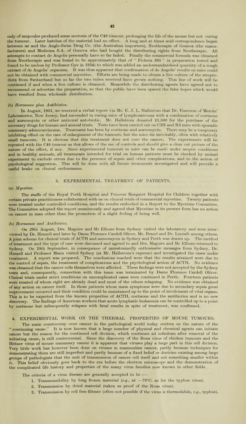 only of ampoules produced some necrosis of the C48 tumour, prolonging the life of the mouse but not curing the tumour. Later batches of the material had no effect. A long and at times acid correspondence began between us and the Anglo-Swiss Drug Co. (the Australian importers), Neotherapie of Geneva (the manu¬ facturers) and Medicina S.A. of Geneva who had bought the distributing rights from Neotherapie. All attempts to contact de Angelis personally have so far failed. Finally the commercial formula was obtained from Neotherapie and was found to be approximately that of “ Fichera 365 ” (a preparation tested and found to be useless by Professor Gye in 1934) to which was added an understandardised quantity of a rough extract of de Angelis’ organism. It was thus apparent that confirmation of de Angelis’ results on mice could not be obtained with commercial mycetine. Efforts are being made to obtain a live culture of the strepto- thrix from Switzerland but so far the two tubes received have grown nothing. This line of work will be continued if and when a live culture is obtained. Meanwhile the distributing agents have agreed not to recommend or advertise the preparation, so that the public have been spared the false hopes which would have resulted from wholesale distribution. (b) Hormones plus Antibiotics. In August, 1951, we received a verbal report via Mr. E. J. L. Hallstrom that Dr. Emerson of Mercks’ Laboratories, New Jersey, had succeeded in curing mice of lymphosarcoma with a combination of cortisone and aureomycin or other antiviral antobiotic. Mr. Hallstrom donated £1,500 for the purchase of the necessary drugs for human and animal trials. Tests have been carried out on C3H and R3 mice with sporadic mammary adenocarcinoma. Treatment has been by cortisone and aureomycin. There may be a temporary inhibiting effect on the rate of enlargement of the tumours, but the mice die inevitably, often with relatively small tumours. It is obvious that this treatment does not cure the cancer. The experiments will be repeated with the C48 tumour as this allows of the use of controls and should give a clear cut picture of the nature of the effect, if any. Since experimental tumours in mice can be made under aseptic conditions and in healthy animals, all treatments intended for trial on human patients must be checked by animal experiment to exclude errors due to the presence of sepsis and other complications, and to the action of psychological suggestion. This will be done with all future treatments investigated and will provide a useful brake on clinical enthusiasms. 3. EXPERIMENTAL TREATMENT OF PATIENTS. (a) Mycetine. The staffs of the Royal Perth Hospital and Princess Margaret Hospital for Children together with certain private practitioners collaborated with us on clinical trials of commercial mycetine. Twenty patients were treated under controlled conditions, and the results embodied in a Report to the Mycetine Committee. The Committee adopted the report unanimously and agreed that Mycetine in its present form has no action on cancer in man other than the promotion of a slight feeling of being well. (b) Hormones and Antibiotics. On 29th August, Drs. Maguire and Me Elhone from Sydney visited the laboratory and were inter¬ viewed by Dr. Henzell and later by Dame Florence Cardell Oliver, Mr. Brand and Dr. Lucraft among others. A joint scheme for clinical trials of ACTH and aureomycin in Sydney and Perth was drawn up. The method of treatment and the type of case were discussed and agreed to and Drs. Maguire and Me Elhone returned to Sydney. On 20th September, in consequence of unrestrainedly enthusiastic messages from Sydney, Dr. Henzell and Professor Mann visited Sydney (at Mr. Hallstrom’s expense) and investigated the cases under treatment. A report was prepared. The conclusions reached were that the results attained were due to the control of sepsis, the treatment of complications and the psychological action of ACTH. No evidence was obtained that the cancer cells themselves were affected. These findings were not accepted by the Sydney team and, consequently, connection with this team was terminated by Dame Florence Cardell Oliver. Clinical trials under strict conditions on uncomplicated cases were continued in Perth. Fourteen patients were treated of whom eight are already dead and most of the others relapsing. No evidence was obtained of any action on cancer itself. In those patients whose main symptoms were due to secondary sepsis great improvement occurred and their condition could be maintained up to the point of involvment of vital organs. This is to be expected from the known properties of ACTH, cortisone and the antibiotics and is no new discovery. The findings of American workers that acute lymphatic leukaemia can be controlled up to a point by cortisone but subsequently relapses with fatal results in spite of treatment, was confirmed. 4. EXPERIMENTAL WORK ON THE THERMAL PROPERTIES OF MOUSE TUMOURS. The main controversy over cancer in the pathological world today centres on the nature of the “ continuing cause.” It is now known that a large number of physical and chemical agents can initiate cancer but the reason for the continued cell division, which continues ad infinitum after removal of the initiating cause, is still controversial. Since the discovery of the Rous virus of chicken tumours and the Bittner virus of mouse mammary cancer it is apparent that viruses play a large part in this cell division. Very little work has however been done on viruses in mammalian cancer, partly because techniques for demonstrating them are still imperfect and partly because of a fixed belief or doctrine existing among large groups of pathologists that the unit of transmission of cancer cell itself and not something smaller within it. This belief obviously goes back to the era before the electron microscope and the demonstration of the complicated life history and properties of the many virus families now known in other fields. The criteria of a virus disease are generally accepted to be :— 1. Transmissibility by long frozen material (e.g., at —79°C. as for the typhus virus). 2. Transmission by dried material (taken as proof of the Rous virus). 3. Transmission by cell free filtrate (often not possible if the virus is thermolabile, e.g., typhus).
