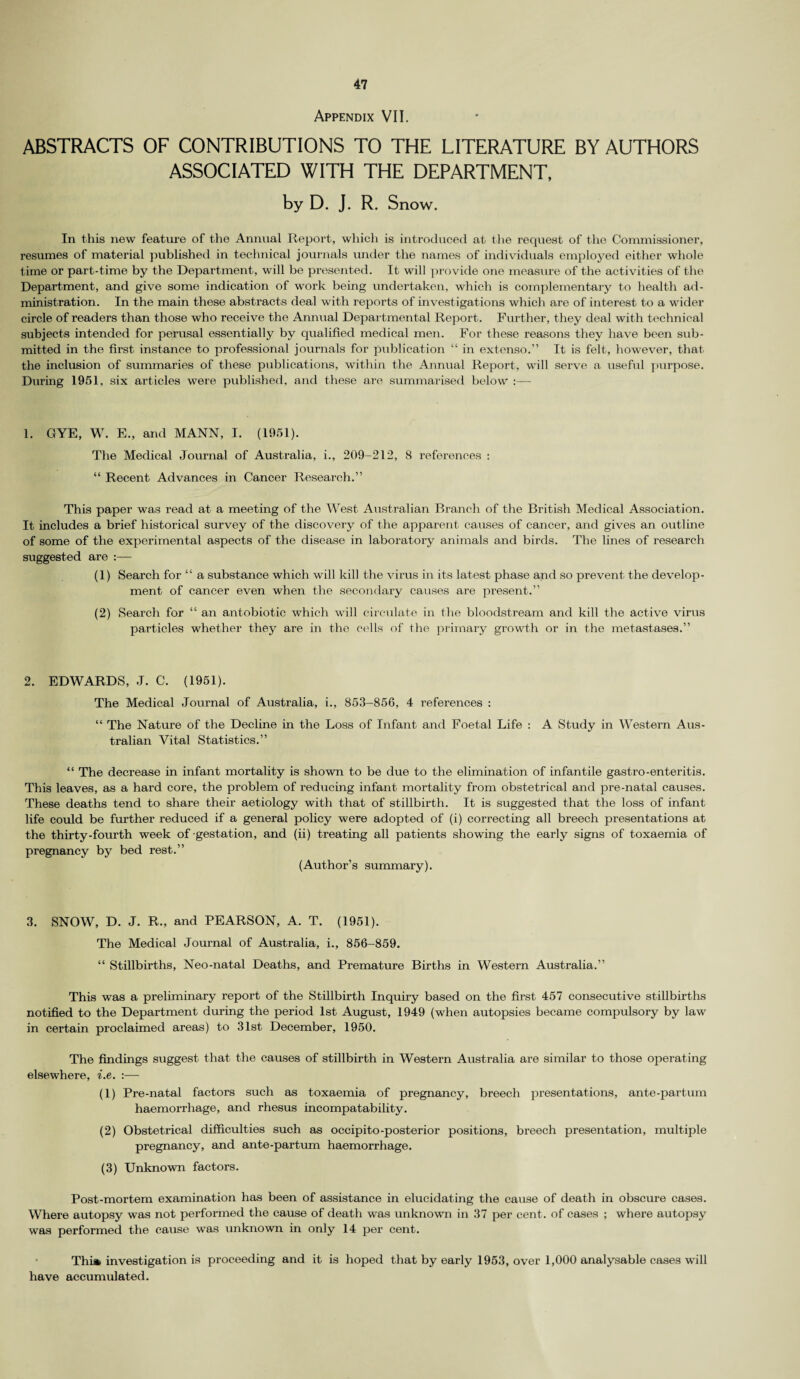 Appendix VII. ABSTRACTS OF CONTRIBUTIONS TO THE LITERATURE BY AUTHORS ASSOCIATED WITH THE DEPARTMENT, by D. J. R. Snow. In this new feature of the Annual Report, which is introduced at the request of the Commissioner, resumes of material published in technical journals under the names of individuals employed either whole time or part-time by the Department, will be presented. It will provide one meas\ire of the activities of the Department, and give some indication of work being undertaken, which is complementary to health ad¬ ministration. In the main these abstracts deal with reports of investigations which are of interest to a wider circle of readers than those who receive the Annual Departmental Report. Further, they deal with technical subjects intended for perusal essentially by qualified medical men. For these reasons they have been sub¬ mitted in the first instance to professional journals for publication “ in extenso.” It is felt, however, that the inclusion of summaries of these publications, within the Annual Report, will serve a useful purpose. During 1951, six articles were published, and these are summarised below :— 1. C4YE, W. E., and MANN, I. (1951). The Medical Journal of Australia, i., 209-212, 8 references : “ Recent Advances in Cancer Research.” This paper was read at a meeting of the West Australian Branch of the British Medical Association. It includes a brief historical survey of the discovery of the apparent causes of cancer, and gives an outline of some of the experimental aspects of the disease in laboratory animals and birds. The lines of research suggested are :— (1) Search for “ a substance which will kill the virus in its latest phase and so prevent the develop¬ ment of cancer even when the secondary causes are present.” (2) Search for “ an antobiotic which will circulate in the bloodstream and kill the active virus particles whether they are in the cells of the primary growth or in the metastases.” 2. EDWARDS, J. C. (1951). The Medical Journal of Australia, i., 853-856, 4 references : “ The Nature of the Decline in the Loss of Infant and Foetal Life : A Study in Western Aus¬ tralian Vital Statistics.” “ The decrease in infant mortality is shown to be due to the elimination of infantile gastro-enteritis. This leaves, as a hard core, the problem of reducing infant mortality from obstetrical and pre-natal causes. These deaths tend to share their aetiology with that of stillbirth. It is suggested that the loss of infant life could be further reduced if a general policy were adopted of (i) correcting all breech presentations at the thirty-fourth week of-gestation, and (ii) treating all patients showing the early signs of toxaemia of pregnancy by bed rest.” (Author’s summary). 3. SNOW, D. J. R., and PEARSON, A. T. (1951). The Medical Journal of Australia, i., 856-859. “ Stillbirths, Neo-natal Deaths, and Premature Births in Western Australia.” This was a preliminary report of the Stillbirth Inquiry based on the first 457 consecutive stillbirths notified to the Department during the period 1st August, 1949 (when autopsies became compulsory by law in certain proclaimed areas) to 31st December, 1950. The findings suggest that the causes of stillbirth in Western Australia are similar to those opei'ating elsewhere, i.e. :— (1) Pre-natal factors such as toxaemia of pregnancy, breech presentations, ante-partum haemorrhage, and rhesus incompatability. (2) Obstetrical difficulties such as occipito-posterior positions, breech presentation, multiple pregnancy, and ante-partum haemorrhage. (3) Unknown factors. Post-mortem examination has been of assistance in elucidating the cause of death in obscure cases. Where autopsy was not performed the cause of death was unknown in 37 per cent, of cases ; where autopsy was performed the cause was unknown in only 14 per cent. Thi* investigation is proceeding and it is hoped that by early 1953, over 1,000 analysable cases will have accumulated.