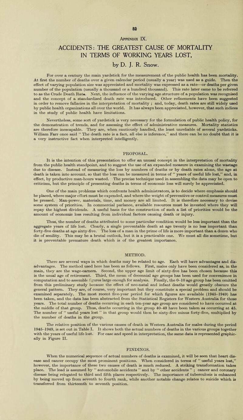 Appendix IX. ACCIDENTS: THE GREATEST CAUSE OF MORTALITY IN TERMS OF WORKING YEARS LOST, by D. J. R. Snow. For over a century the main yardstick for the measurement of the public health has been mortality. At first the number of deaths over a given calendar period (usually a year) was used as a guide. Then the effect of varying population size was appreciated and mortality was expressed as a rate—or deaths per given number of the population (usually a thousand or a hundred thousand). This rate later came to be referred to as the Crude Death Rate. Next, the influence of the varying age structure of a population was recognised and the concept of a standardised death rate was introduced. Other refinements have been suggested in order to remove fallacies in the interpretation of mortality ; and, today, death rates are still widely used by public health organizations all over the world. It has always been appreciated, however, that such indices in the study of public health have limitations. Nevertheless, some sort of yardstick is very necessary for the formulation of public health policy, for the demonstration of trends, and for assessing the effect of administrative measures. Mortality statistics are therefore inescapable. They are, when cautiously handled, the least unreliable of several yardsticks. William Farr once said “ The death rate is a fact, all else is inference,” and there can be no doubt that it is a very instructive fact when interpreted intelligently. PROPOSAL. It is the intention of this presentation to offer an unusal concept in the interpretation of mortality from the public health standpoint, and to suggest the use of an expanded measure in examining the wastage due to disease. Instead of measuring the loss by numbers of deaths or by death rates alone, the age at death is taken into account, so that the loss can be measured in terms of “ years of useful life lost,” and, in effect, by productive man-hours wasted. The precise technique used in assembling the data may be open to criticism, but the principle of presenting deaths in terms of economic loss will surely be appreciated. One of the main problems which confronts health administrators, is to decide where emphasis should be placed, where major effort must be expended, and where the weight of preventive or control measures must be pressed. Man-power, materials, time, and money are all limited. It is therefore necessary to devise some system of priorities. In commercial parlance, available resources must be invested where they will repay the highest dividends. A useful basis for the construction of such a list of priorities would be the amount of economic loss resulting from individual factors causing death or injury. Thus, the number of deaths attributed to some particular condition would be less important than the aggregate years of life lost. Clearly, a single preventable death at age twenty is no less important than forty-five deaths at age sixty-five. The loss of a man in the prime of life is more important than a dozen who die of senility. This may be a brutal outlook, but it is a practicable one. We must all die sometime, but it is preventable premature death which is of the greatest importance. METHOD. There are several ways in which deaths may be related to age. Each will have advantages and dis¬ advantages. The method used here has been as follows. First, males only have been considered as, in the main, they are the wage-earners. Second, the upper age limit of sixty-five has been chosen because this is the usual age of retirement. Third, the mean of decennial age groups has been used for convenience in computation and to assemble figures large enough for analysis. Finally, the 0-10 age group has been omitted from this preliminary study because the effect of neo-natal and infant deaths would greatly obscure the general pattern. They are, of course, very important but they constitute a special problem and should be examined separately. The most recent five-year period for which figures are available (1945-1949) has been taken, and the data has been abstracted from the Statistical Registers for Western Australia for those years. The total number of deaths occurring in each ten-year age group are considered to have occurred at the middle of that group. Thus, deaths occurring in the group 40-49 have been taken as occurring at 45. The number of “ useful years lost ” in that group would then be sixty-five minus forty-five, multiplied by the number of deaths in the group. The relative position of the various causes of death in Western Australia for males during the period 1945-1949, is set out in Table I. It shows both the actual numbers of deaths in the various groups together with the years of useful life lost. For ease and speed in interpretation, the same data is represented graphic¬ ally in Figure II. FINDINGS. When the numerical sequence of actual numbers of deaths is examined, it will be seen that heart dis¬ ease and cancer occupy the most prominent positions. When considered in terms of “ useful years lost,” however, the importance of these two causes of death is much reduced. A striking transformation takes place. The lead is assumed by “ automobile accidents ” and by “ other accidents ” ; cancer and coronary disease being relegated to third and fifth places respectively. The importance of tuberculosis is enhanced by being moved up from seventh to fourth rank, while another notable change relates to suicide which is transferred from thirteenth to seventh position.