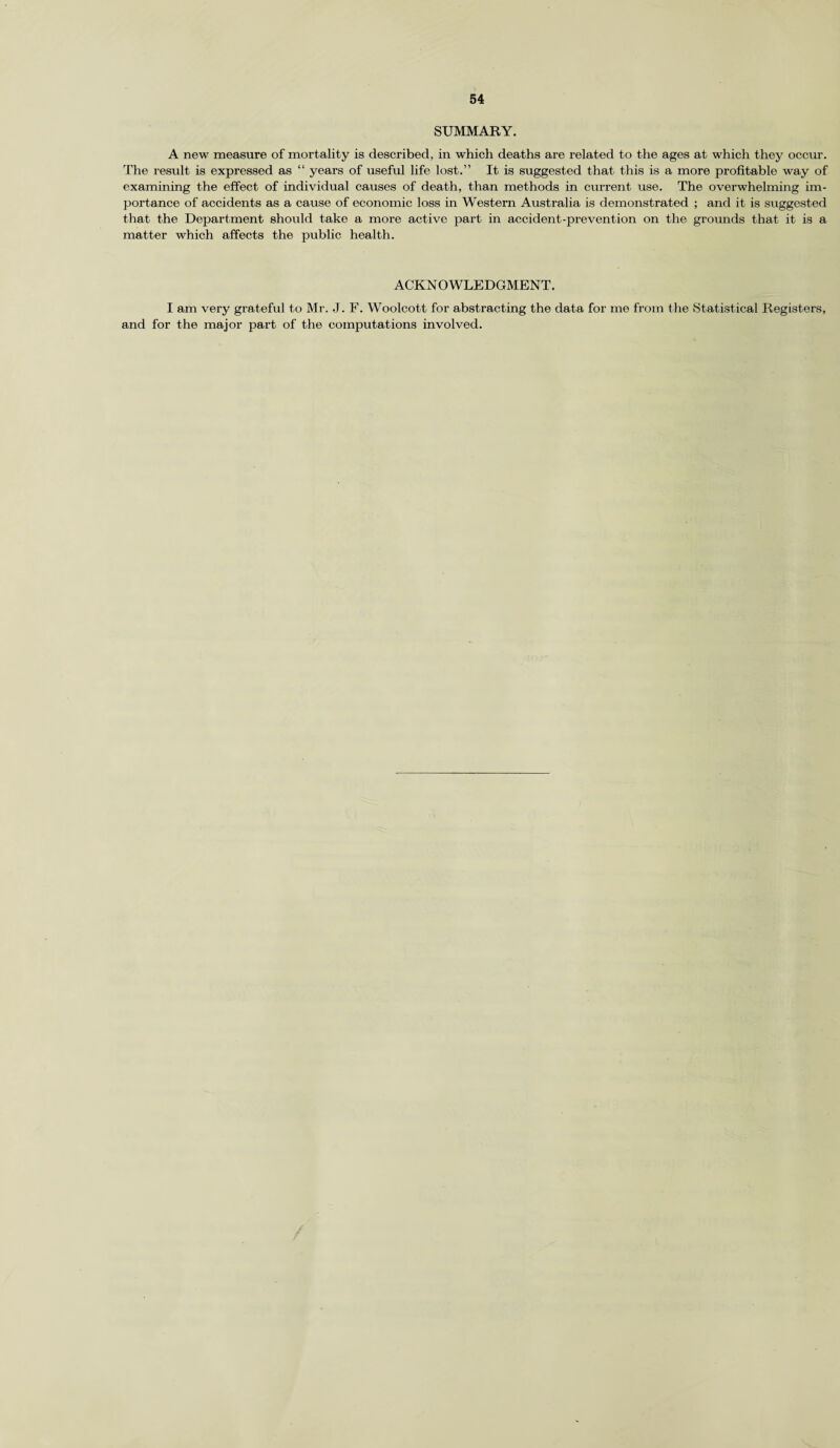 SUMMARY. A new measure of mortality is described, in which deaths are related to the ages at which they occur. The result is expressed as “ years of useful life lost.” It is suggested that this is a more profitable way of examining the effect of individual causes of death, than methods in current use. The overwhelming im¬ portance of accidents as a cause of economic loss in Western Australia is demonstrated ; and it is suggested that the Department should take a more active part in accident-prevention on the grounds that it is a matter which affects the public health. ACKNOWLEDGMENT. I am very grateful to Mr. J. F. Woolcott for abstracting the data for me from the Statistical Registers, and for the major part of the computations involved.