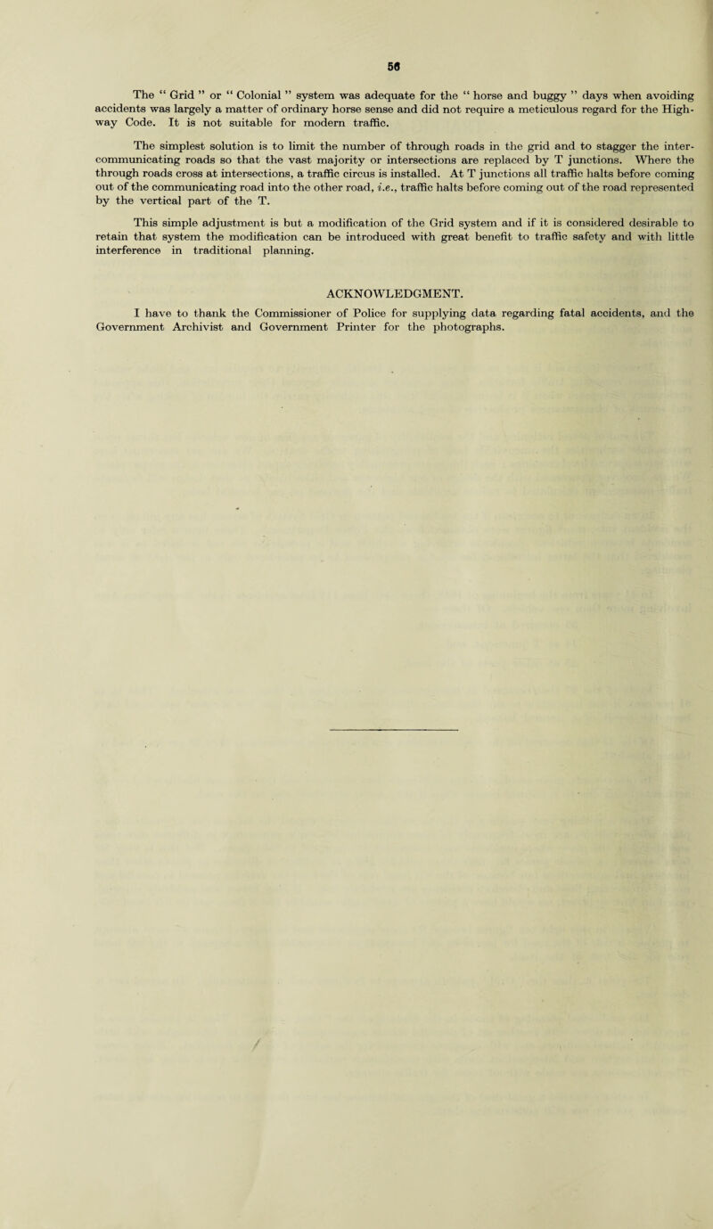 50 The “ Grid ” or “ Colonial ” system was adequate for the “ horse and buggy ” days when avoiding accidents was largely a matter of ordinary horse sense and did not require a meticulous regard for the High¬ way Code. It is not suitable for modern traffic. The simplest solution is to limit the number of through roads in the grid and to stagger the inter¬ communicating roads so that the vast majority or intersections are replaced by T junctions. Where the through roads cross at intersections, a traffic circus is installed. At T junctions all traffic halts before coming out of the communicating road into the other road, i.e., traffic halts before coming out of the road represented by the vertical part of the T. This simple adjustment is but a modification of the Grid system and if it is considered desirable to retain that system the modification can be introduced with great benefit to traffic safety and with little interference in traditional planning. ACKNOWLEDGMENT. I have to thank the Commissioner of Police for supplying data regarding fatal accidents, and the Government Archivist and Government Printer for the photographs.