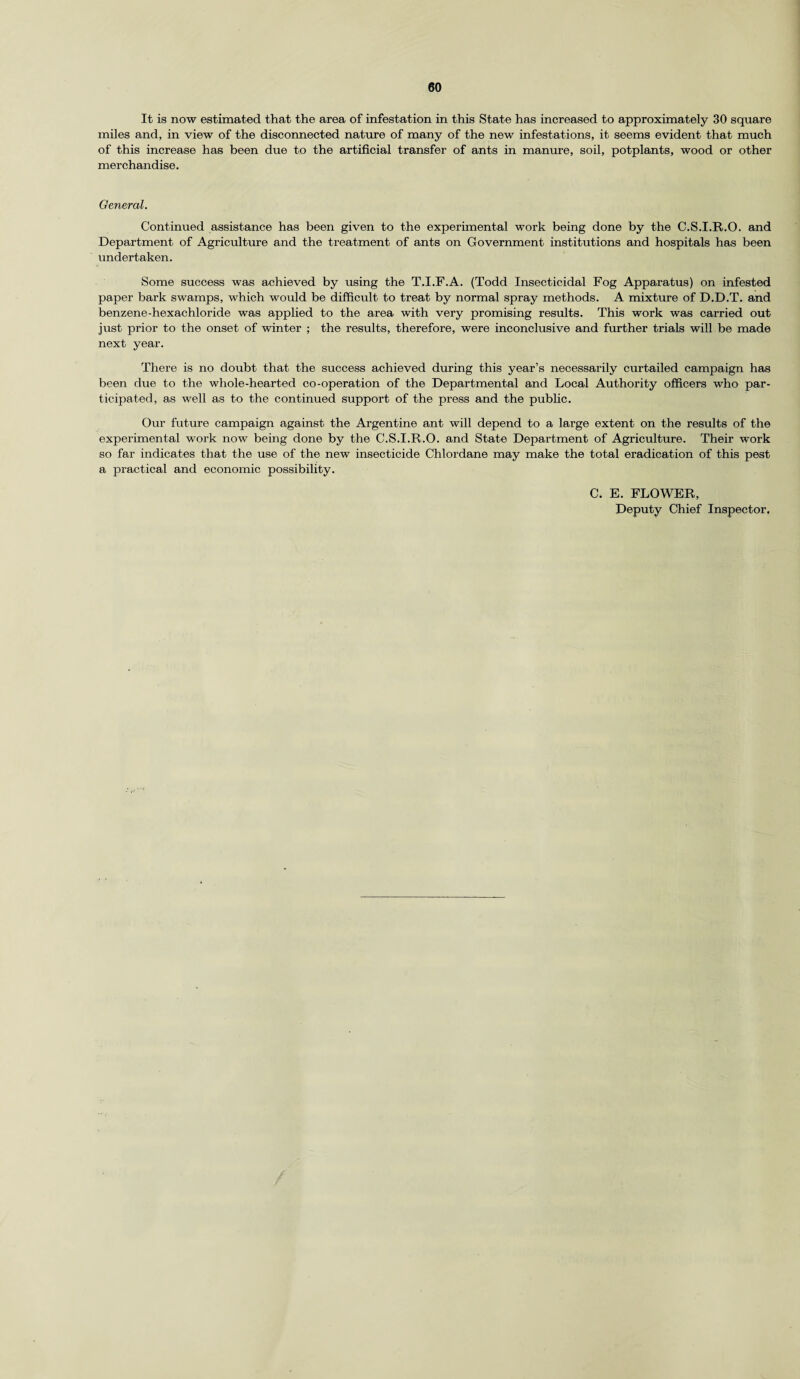 It is now estimated that the area of infestation in this State has increased to approximately 30 square miles and, in view of the disconnected nature of many of the new infestations, it seems evident that much of this increase has been due to the artificial transfer of ants in manure, soil, potplants, wood or other merchandise. General. Continued assistance has been given to the experimental work being done by the C.S.I.R.O. and Department of Agriculture and the treatment of ants on Government institutions and hospitals has been undertaken. Some success was achieved by using the T.I.F.A. (Todd Insecticidal Fog Apparatus) on infested paper bark swamps, which would be difficult to treat by normal spray methods. A mixture of D.D.T. and benzene-hexachloride was applied to the area with very promising results. This work was carried out just prior to the onset of winter ; the results, therefore, were inconclusive and further trials will be made next year. There is no doubt that the success achieved during this year’s necessarily curtailed campaign has been due to the whole-hearted co-operation of the Departmental and Local Authority officers who par¬ ticipated, as well as to the continued support of the press and the public. Our future campaign against the Argentine ant will depend to a large extent on the results of the experimental work now being done by the C.S.I.R.O. and State Department of Agriculture. Their work so far indicates that the use of the new insecticide Chlordane may make the total eradication of this pest a practical and economic possibility. C. E. FLOWER, Deputy Chief Inspector,
