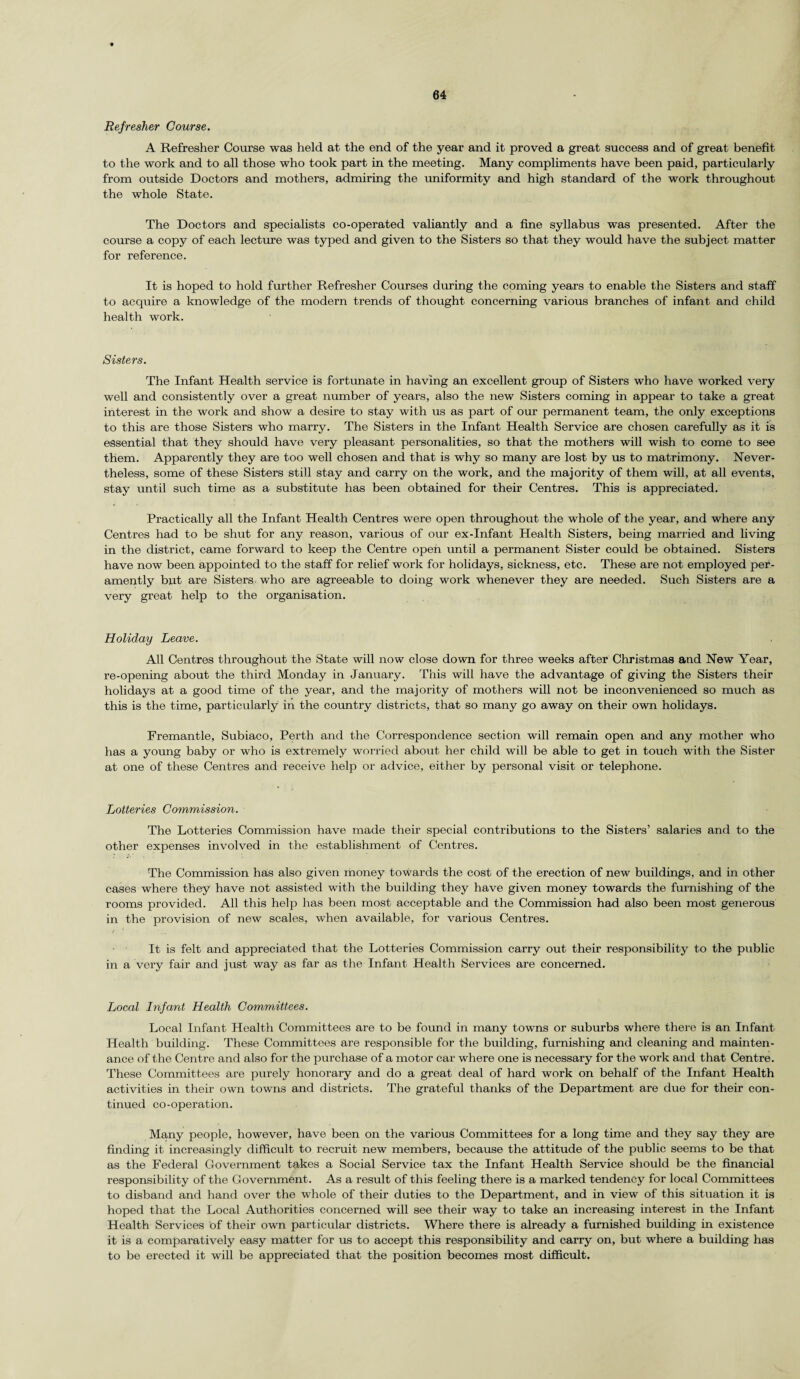 Refresher Course. A Refresher Course was held at the end of the year and it proved a great success and of great benefit to the work and to all those who took part in the meeting. Many compliments have been paid, particularly from outside Doctors and mothers, admiring the uniformity and high standard of the work throughout the whole State. The Doctors and specialists co-operated valiantly and a fine syllabus was presented. After the course a copy of each lecture was typed and given to the Sisters so that they would have the subject matter for reference. It is hoped to hold further Refresher Courses during the coming years to enable the Sisters and staff to acquire a knowledge of the modern trends of thought concerning various branches of infant and child health work. Sisters. The Infant Health service is fortunate in having an excellent group of Sisters who have worked very well and consistently over a great number of years, also the new Sisters coming in appear to take a great interest in the work and show a desire to stay with us as part of our permanent team, the only exceptions to this are those Sisters who marry. The Sisters in the Infant Health Service are chosen carefully as it is essential that they should have very pleasant personalities, so that the mothers will wish to come to see them. Apparently they are too well chosen and that is why so many are lost by us to matrimony. Never¬ theless, some of these Sisters still stay and carry on the work, and the majority of them will, at all events, stay until such time as a substitute has been obtained for their Centres. This is appreciated. Practically all the Infant Health Centres were open throughout the whole of the year, and where any Centres had to be shut for any reason, various of our ex-Infant Health Sisters, being married and living in the district, came forward to keep the Centre open until a permanent Sister could be obtained. Sisters have now been appointed to the staff for relief work for holidays, sickness, etc. These are not employed per- amently but are Sisters who are agreeable to doing work whenever they are needed. Such Sisters are a very great help to the organisation. Holiday Leave. All Centres throughout the State will now close down for three weeks after Christmas and New Year, re-opening about the third Monday in January. This will have the advantage of giving the Sisters their holidays at a good time of the year, and the majority of mothers will not be inconvenienced so much as this is the time, particularly in the country districts, that so many go away on their own holidays. Premantle, Subiaco, Perth and the Correspondence section will remain open and any mother who has a young baby or who is extremely worried about her child will be able to get in touch with the Sister at one of these Centres and receive help or advice, either by personal visit or telephone. Lotteries Commission. The Lotteries Commission have made their special contributions to the Sisters’ salaries and to the other expenses involved in the establishment of Centres. The Commission has also given money towards the cost of the erection of new buildings, and in other cases where they have not assisted with the building they have given money towards the furnishing of the rooms provided. All this help has been most acceptable and the Commission had also been most generous in the provision of new scales, when available, for various Centres. It is felt and appreciated that the Lotteries Commission carry out their responsibility to the public in a very fair and just way as far as the Infant Health Services are concerned. Local Infant Health Committees. Local Infant Health Committees are to be found in many towns or suburbs where there is an Infant Health building. These Committees are responsible for the building, furnishing and cleaning and mainten¬ ance of the Centre and also for the purchase of a motor car where one is necessary for the work and that Centre. These Committees are purely honorary and do a great deal of hard work on behalf of the Infant Health activities in their own towns and districts. The grateful thanks of the Department are due for their con¬ tinued co-operation. Many people, however, have been on the various Committees for a long time and they say they are finding it increasingly difficult to recruit new members, because the attitude of the public seems to be that as the Federal Government takes a Social Service tax the Infant Health Service should be the financial responsibility of the Government. As a result of this feeling there is a marked tendency for local Committees to disband and hand over the whole of their duties to the Department, and in view of this situation it is hoped that the Local Authorities concerned will see their way to take an increasing interest in the Infant Health Services of their own particular districts. Where there is already a furnished building in existence it is a comparatively easy matter for us to accept this responsibility and carry on, but where a building has to be erected it will be appreciated that the position becomes most difficult.