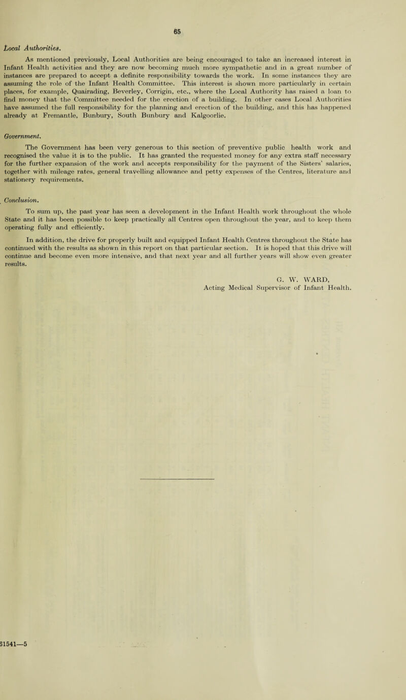 Local Authorities. As mentioned previously, Local Authorities are being encouraged to take an increased interest in Infant Health activities and they are now becoming much more sympathetic and in a great number of instances are prepared to accept a definite responsibility towards the work. In some instances they are assuming the role of the Infant Health Committee. This interest is shown more particularly in certain places, for example, Quairading, Beverley, Corrigin, etc., where the Local Authority has raised a loan to find money that the Committee needed for the erection of a building. In other cases Local Authorities have assumed the full responsibility for the planning and erection of the building, and this has happened already at Fremantle, Bunbury, South Bunbury and Kalgoorlie. Government. The Government has been very generous to this section of preventive public health work and recognised the value it is to the public. It has granted the requested money for any extra staff necessary for the further expansion of the work and accepts responsibility for the payment of the Sisters’ salaries, together with mileage rates, general travelling allowance and petty expenses of the Centres, literature and stationery requirements. Conclusion. To sum up, the past year has seen a development in the Infant Health work throughout the whole State and it has been possible to keep practically all Centres open throughout the year, and to keep them operating fully and efficiently. In addition, the drive for properly built and equipped Infant Health Centres throughout the State has continued with the results as shown in this report on that particular section. It is hoped that this drive will continue and become even more intensive, and that next year and all further years will show even greater results. G. W. WARD, Acting Medical Supervisor of Infant Health. 51541 5