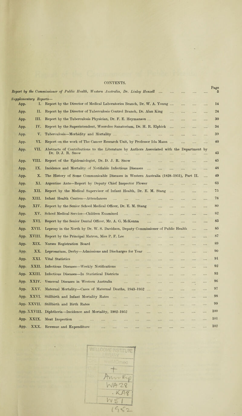 CONTENTS. Page 5 Report by the Commissioner of Public Health, Western Australia, Dr. Linley Henzell S applementary Reports— App. I. Report by the Director of Medical Laboratories Branch, Dr. W. A. Young. 14 App. II. Report by the Director of Tuberculosis Control Branch, Dr. Alan King 24 App. III. Report by the Tuberculosis Physician, Dr. F. E. Heymanson .... 30 App. IV. Report by the Superintendent, Wooroloo Sanatorium, Dr. H. R. Elphick . .... 34 App. V. Tuberculosis—Morbidity and Mortality .... 39 App. VI. Report on the work of The Cancer Research Unit, by Professor Ida Mann . 40 App. VII. Abstracts of Contributions to the Literature by Authors Associated with the Department by Dr. D. J. R. Snow 43 App. VIII. Report of the Epidemiologist, Dr. D. J. R. Snow 45 App. IX. Incidence and Mortality of Notifiable Infectious Diseases 48 App. X. The History of Some Communicable Diseases in Western Australia (1828-1951), Part II. 49 App. XI. Argentine Ants—Report by Deputy Chief Inspector Flower 63 App. XII. Report by the Medical Supervisor of Infant Health, Dr. E. M. Stang . 75 App. XIII. Infant Health Centres—-Attendances 78 App. XIV. Report by the Senior School Medical Officer, Dr. E. M. Stang 80 App. XV. School Medical Service—Children Examined .... 82 App. XVI. Report by the Senior Dental Officer, Mr. A. G. McKenna • 83 App. XVII. Leprosy in the North by Dr. W. S. Davidson, Deputy Commissioner of Public Health .... 85 App. XVIII. Report by the Principal Matron, Miss P. F. Lee 87 App. XIX. Nurses Registration Board 89 App. XX. Leprosarium, Derby—Admissions and Discharges for Year 90 App. XXI. Vital Statistics .... 91 App. XXII. Infectious Diseases—Weekly Notifications 92 App. XXIII. Infectious Diseases—In Statistical Districts 93 App. XXIV. Venereal Diseases in Western Australia 96 App. XXV. Maternal Mortality—Cases of Maternal Deaths, 1943-1952 .... 97 App. XXVI. Stillbirth and Infant Mortality Rates .... 98 App. XXVII. Stillbirth and Birth Rates .... . . 99 App. XXVIII. Diphtheria—Incidence and Mortality, 1902-1952 100 App. XXIX. Meat Inspection 101 App. XXX. Revenue and Expenditure 102 • ITUTEI ._i Avvt- C WA-2^ 1 • Of j 1 l C) S 7_