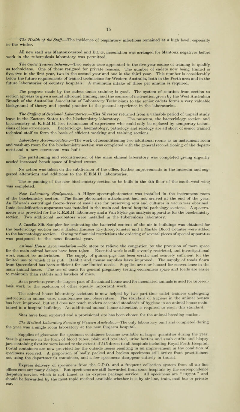 The Health of the Staff .—The incidence of respiratory infections remained at a high level, especially in the winter. All new staff was Mantoux-tested and B.C.G. inoculation was arranged for Mantoux negatives before work in the tuberculosis laboratory was permitted. The Cadet Trainee Scheme.—Two cadets were appointed to the five-year course of training to qualify as technicians. One of these resigned for private reasons. The number of cadets now being trained is five, two in the first year, two in the second year and one in the third year. This number is considerably below the future requirements of trained technicians for Western Australia, both in the Perth area and in the future laboratories of country hospitals. A minimum intake of three per annum is required. The progress made by the cadets under training is good. The system of rotation from section to section appears to give a sound all-round training, and the courses of instruction given by the West Australian Branch of the Australian Association of Laboratory Technicians to the senior cadets forms a very valuable background of theory and special practice to the general experience in the laboratories. The Staffing of Sectional Laboratories.—Miss Silvester returned from a valuable period of unpaid study leave in the Eastern States to the biochemistry laboratory. The museum, the bacteriology section and biochemistry at K.E.M.H. lost technicians of experience who could only be replaced by temporary techni¬ cians of less experience. Bacteriology, haematology, pathology and serology are all short of senior trained technical staff to form the basis of efficient working and training sections. Laboratory Accommodation.—The work of reconditioning two additional rooms as an instrument room and wash-up room for the biochemistry section was completed with the general reconditioning of the depart¬ ment and a new storeroom was built. The partitioning and reconstruction of the main clinical laboratory was completed giving urgently needed increased bench space of limited extent. No action was taken on the subdivision of the office, further improvements in the museum and sug¬ gested alterations and additions to the K.E.M.H. laboratories. The re-panning of the new biochemistry section to be built in the 4th floor of the south-west wing was completed. New Laboratory Equipment.—A Hilger spectrophotometer was installed in the instrument room of the biochemistry section. The flame-photometer attachment had not arrived at the end of the year. An Edwards centrifugal freeze-dryer of small size for preserving sera and cultures in vacuo was obtained. Ionic decalcification apparatus was installed in the main and dental hospital pathology sections. A spectro¬ meter was provided for the K.E.M.H. laboratory and a Van Slyke gas analysis apparatus for the biochemistry section. Two additional incubators were installed in the tuberculosis laboratory. A Casella Slit Sampler for estimating the bacterial content of the air in buildings was obtained for the bacteriology section and a Haden Hausser Erythrocytometer and a Marble Blood Counter were added to the haematology section. Owing to financial restrictions the ordering of several pieces of special apparatus was postponed to the next financial year. Animal House Accommodation.—No steps to relieve the congestion by the provision of more space for the main animal houses have been taken. Essential work is still severely restricted, and investigational work cannot be undertaken. The supply of guinea-pigs has been erratic and scarcely sufficient for the limited use to which it is put. Rabbit and mouse supplies have improved. The supply of toads flown from Queensland has been sufficient for our limited needs. Supplies are now housed for convenience in the mam animal house. The use of toads for general pregnancy testing economises space and toads are easier to maintain than rabbits and batches of mice. As in previous years the largest part of the animal house used for inoculated animals is used for tubercu¬ losis work to the exclusion of other equally important work. The animal house laboratory assistant is now helped by two part-time cadet trainees undergoing instruction in animal care, maintenance and observation. The standard of hygiene in the animal houses has been improved, but still does not reach modern accepted standards of hygiene in an animal house main¬ tained in a hospital building. An additional animal house attendant is required to reach this standard. Sites have been explored and a provisional site has been chosen for the animal breeding station. The Medical Laboratory Service of Western Australia.—The only laboratory built and completed during the year was a single room laboratory at the new Pinjarra hospital. Supplies of glassware for specimen containers became available in larger quantities during the year. Sterile glassware in the form of blood tubes, plain and oxalated, urine bottles and swab outfits and biopsy jars containing fixative were issued to the extent of 545 dozen to all hospitals including Royal Perth Hospital. Postal containers are now provided for the outside issues resulting in an improvement in the condition of specimens received. A proportion of badly packed and broken specimens still arrive from practitioners not using the department’s containers, and a few specimens disappear entirely in transit. Express delivery of specimens from the G.P.O. and a frequent collection system from all air-line offices cuts out many delays. But specimens are still forwarded from some hospitals by the correspondence despatch service, which is not timed as an express package service. All specimens are “ urgent ” and should be forwarded by the most rapid method available whether it is by air line, train, mail bus or private car.