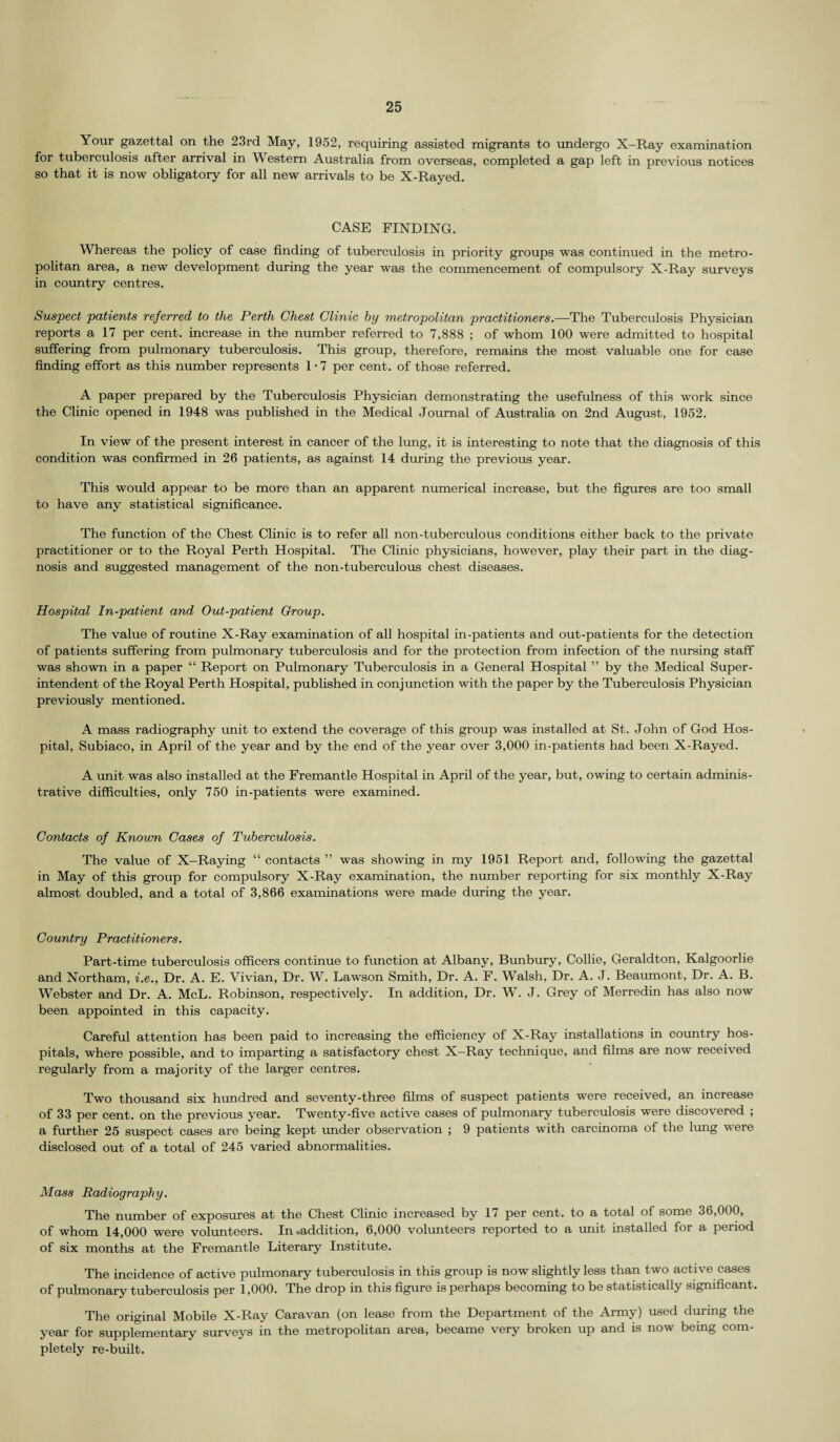 Your gazettal on the 23rd May, 1952, requiring assisted migrants to undergo X-Ray examination for tuberculosis after arrival in Western Australia from overseas, completed a gap left in previous notices so that it is now obligatory for all new arrivals to be X-Rayed. CASE FINDING. Whereas the policy of case finding of tuberculosis in priority groups was continued in the metro¬ politan area, a new development during the year was the commencement of compulsory X-Ray surveys in country centres. Suspect patients referred to the Perth Chest Clinic by metropolitan practitioners.—The Tuberculosis Physician reports a 17 per cent, increase in the number referred to 7,888 ; of whom 100 were admitted to hospital suffering from pulmonary tuberculosis. This group, therefore, remains the most valuable one for case finding effort as this number represents 1 • 7 per cent, of those referred. A paper prepared by the Tuberculosis Physician demonstrating the usefulness of this work since the Clinic opened in 1948 was published in the Medical Journal of Australia on 2nd August, 1952. In view of the present interest in cancer of the lung, it is interesting to note that the diagnosis of this condition was confirmed in 26 patients, as against 14 during the previous year. This would appear to be more than an apparent numerical increase, but the figures are too small to have any statistical significance. The function of the Chest Clinic is to refer all non-tuberculous conditions either back to the private practitioner or to the Royal Perth Hospital. The Clinic physicians, however, play their part in the diag¬ nosis and suggested management of the non-tuberculous chest diseases. Hospital In-patient and Out-patient Group. The value of routine X-Ray examination of all hospital in-patients and out-patients for the detection of patients suffering from pulmonary tuberculosis and for the protection from infection of the nursing staff was shown in a paper “ Report on Pulmonary Tuberculosis in a General Hospital ” by the Medical Super¬ intendent of the Royal Perth Hospital, published in conjunction with the paper by the Tuberculosis Physician previously mentioned. A mass radiography unit to extend the coverage of this group was installed at St. John of God Hos¬ pital, Subiaco, in April of the year and by the end of the year over 3,000 in-patients had been X-Rayed. A unit was also installed at the Fremantle Hospital in April of the year, but, owing to certain adminis¬ trative difficulties, only 750 in-patients were examined. Contacts of Known Cases of Tuberculosis. The value of X-Raying “ contacts ” was showing in my 1951 Report and, following the gazettal in May of this group for compulsory X-Ray examination, the number reporting for six monthly X-Ray almost doubled, and a total of 3,866 examinations were made during the year. Country Practitioners. Part-time tuberculosis officers continue to function at Albany, Bunbury, Collie, Geraldton, Kalgoorlie and Northam, i.e., Dr. A. E. Vivian, Dr. W. Lawson Smith, Dr. A. F. Walsh, Dr. A. J. Beaumont, Dr. A. B. Webster and Dr. A. McL. Robinson, respectively. In addition, Dr. W. J. Grey of Merredin has also now been appointed in this capacity. Careful attention has been paid to increasing the efficiency of X-Ray installations in country hos¬ pitals, where possible, and to imparting a satisfactory chest X-Ray technique, and films are now received regularly from a majority of the larger centres. Two thousand six hundred and seventy-three films of suspect patients were received, an increase of 33 per cent, on the previous year. Twenty-five active cases of pulmonary tuberculosis were discovered ; a further 25 suspect cases are being kept under observation ; 9 patients with carcinoma of the lung were disclosed out of a total of 245 varied abnormalities. Mass Radiography. The number of exposures at the Chest Clinic increased by 17 per cent, to a total of some 36,000, of whom 14,000 were volunteers. In .addition, 6,000 volunteers reported to a unit installed for a period of six months at the Fremantle Literary Institute. The incidence of active pulmonary tuberculosis in this group is now slightly less than two active cases of pulmonary tuberculosis per 1,000. The drop in this figure is perhaps becoming to be statistically significant. The original Mobile X-Ray Caravan (on lease from the Department of the Army) used during the year for supplementary surveys in the metropolitan area, became very broken up and is now being com¬ pletely re-built.