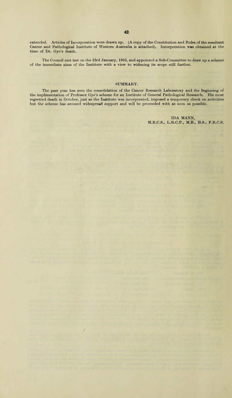 extended. Articles of Incorporation were drawn up. (A copy of the Constitution and Rules of the resultant Cancer and Pathological Institute of Western Australia is attached). Incorporation was obtained at the time of Dr. Gye’s death. The Council met last on the 23rd January, 1953, and appointed a Sub-Committee to draw up a scheme of the immediate aims of the Institute with a view to widening its scope still further. SUMMARY. The past year has seen the consolidation of the Cancer Research Laboratory and the beginning of the implimentation of Professor Gye’s scheme for an Institute of General Pathological Research. His most regretted death in October, just as the Institute was incorporated, imposed a temporary check on activities but the scheme has aroused widespread support and will be proceeded with as soon as possible. IDA MANN, M.R.C.S., L.R.C.P., M.B., B.S., F.R.C.S.