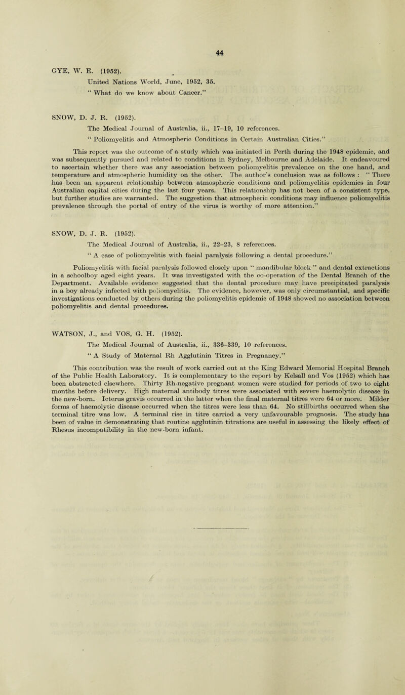 GYE, W. E. (1952). United Nations World, June, 1952, 35. “ What do we know about Cancer.” SNOW, D. J. R. (1952). The Medical Journal of Australia, ii., 17-19, 10 references. “ Poliomyelitis and Atmospheric Conditions in Certain Australian Cities.” This report was the outcome of a study which was initiated in Perth during the 1948 epidemic, and was subsequently pursued and related to conditions in Sydney, Melbourne and Adelaide. It endeavoured to ascertain whether there was any association between poliomyelitis prevalence on the one hand, and temperature and atmospheric humidity on the other. The author’s conclusion was as follows : “ There has been an apparent relationship between atmospheric conditions and poliomyelitis epidemics in four Australian capital cities during the last four years. This relationship has not been of a consistent type, but further studies are warranted. The suggestion that atmospheric conditions may influence poliomyelitis prevalence through the portal of entry of the virus is worthy of more attention.” SNOW, D. J. R. (1952). The Medical Journal of Australia, ii., 22-23, 8 references. “ A case of poliomyelitis with facial paralysis following a dental procedure.” Poliomyelitis with facial paralysis followed closely upon “ mandibular block ” and dental extractions in a schoolboy aged eight years. It was investigated with the co-operation of the Dental Branch of the Department. Available evidence suggested that the dental procedure may have precipitated paralysis in a boy already infected with poliomyelitis. The evidence, however, was only circumstantial, and specific investigations conducted by others during the poliomyelitis epidemic of 1948 showed no association between poliomyelitis and dental procedures. WATSON, J., and VOS, G. H. (1952). The Medical Journal of Australia, ii., 336-339, 10 references. “ A Study of Maternal Rh Agglutinin Titres in Pregnancy.” This contribution was the result of work carried out at the King Edward Memorial Hospital Branch of the Public Health Laboratory. It is complementary to the report by Kelsall and Vos (1952) which has been abstracted elsewhere. Thirty Rh-nega,tive pregnant women were studied for periods of two to eight months before delivery. High maternal antibody titres were associated with severe haemolytic disease in the new-born. Icterus gravis occurred in the latter when the final maternal titres were 64 or more. Milder forms of haemolytic disease occurred when the titres were less than 64. No stillbirths occurred when the terminal titre was low. A terminal rise in titre carried a very unfavourable prognosis. The study has been of value in demonstrating that routine agglutinin titrations are useful in assessing the likely effect of Rhesus incompatibility in the new-born infant.