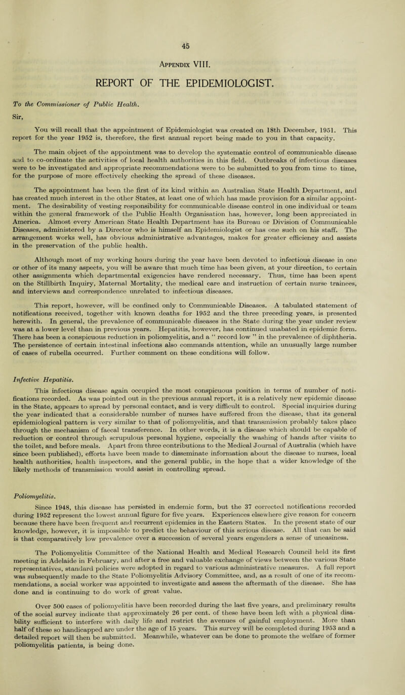 Appendix VIII. REPORT OF THE EPIDEMIOLOGIST. To the Commissioner of Public Health. Sir, You will recall that the appointment of Epidemiologist was created on 18th December, 1951. This report for the year 1952 is, therefore, the first annual report being made to you in that capacity. The main object of the appointment was to develop the systematic control of communicable disease and to co-ordinate the activities of local health authorities in this field. Outbreaks of infectious diseases were to be investigated and appropriate recommendations were to be submitted to you from time to time, for the purpose of more effectively checking the spread of these diseases. The appointment has been the first of its kind within an Australian State Health Department, and has created much interest in the other States, at least one of which has made provision for a similar appoint¬ ment. The desirability of vesting responsibility for communicable disease control in one individual or team within the general framework of the Public Health Organisation has, however, long been appreciated in America. Almost every American State Health Department has its Bureau or Division of Communicable Diseases, administered by a Director who is himself an Epidemiologist or has one such on his staff. The arrangement works well, has obvious administrative advantages, makes for greater efficiency and assists in the preservation of the public health. Although most of my working hours during the year have been devoted to infectious disease in one or other of its many aspects, you will be aware that much time has been given, at your direction, to certain other assignments which departmental exigencies have rendered necessary. Thus, time has been spent on the Stillbirth Inquiry, Maternal Mortality, the medical care and instruction of certain nurse trainees, and interviews and correspondence unrelated to infectious diseases. This report, however, will be confined only to Communicable Diseases. A tabulated statement of notifications received, together with known deaths for 1952 and the three preceding years, is presented herewith. In general, the prevalence of communicable diseases in the State during the year under review was at a lower level than in previous years. Hepatitis, however, has continued unabated in epidemic form. There has been a conspicuous reduction in poliomyelitis, and a “ record low ” in the prevalence of diphtheria. The persistence of certain intestinal infections also commands attention, while an unusually large number of cases of rubella occurred. Further comment on these conditions will follow. Infective Hepatitis. This infectious disease again occupied the most conspicuous position in terms of number of noti¬ fications recorded. As was pointed out in the previous annual report, it is a relatively new epidemic disease in the State, appears to spread by personal contact, and is very difficult to control. Special inquiries during the year indicated that a considerable number of nurses have suffered from the disease, that its general epidemiological pattern is very similar to that of poliomyelitis, and that transmission probably takes place through the mechanism of faecal transference. In other words, it is a disease which should be capable of reduction or control through scrupulous personal hygiene, especially the washing of hands after visits to the toilet, and before meals. Apart from three contributions to the Medical Journal of Australia (which have since been published), efforts have been made to disseminate information about the disease to nurses, local health authorities, health inspectors, and the general public, in the hope that a wider knowledge of the likely methods of transmission would assist in controlling spread. Poliomyelitis. Since 1948, this disease has persisted in endemic form, but the 37 corrected notifications recorded during 1952 represent the lowest annual figure for five years. Experiences elsewhere give reason for concern because there have been frequent and recurrent epidemics in the Eastern States. In the present state of our knowledge, however, it is impossible to predict the behaviour of this serious disease. All that can be said is that comparatively low prevalence over a succession of several years engenders a sense of uneasiness. The Poliomyelitis Committee of the National Health and Medical Research Council held its first meeting in Adelaide in February, and after a free and valuable exchange of views between the various State representatives, standard policies were adopted in regard to various administrative measures. A full report was subsequently made to the State Poliomyelitis Advisory Committee, and, as a result of one of its recom¬ mendations, a social worker was appointed to investigate and assess the aftermath of the disease. She has done and is continuing to do work of great value. Over 500 cases of poliomyelitis have been recorded during the last five years, and preliminary results of the social survey indicate that approximately 26 per cent, of these have been left with a physical disa¬ bility sufficient to interfere with daily life and restrict the avenues of gainful employment. More than half of these so handicapped are under the age of 15 years. This survey will be completed during 1953 and a detailed report will then be submitted. Meanwhile, whatever can be done to promote the welfare of former poliomyelitis patients, is being done.