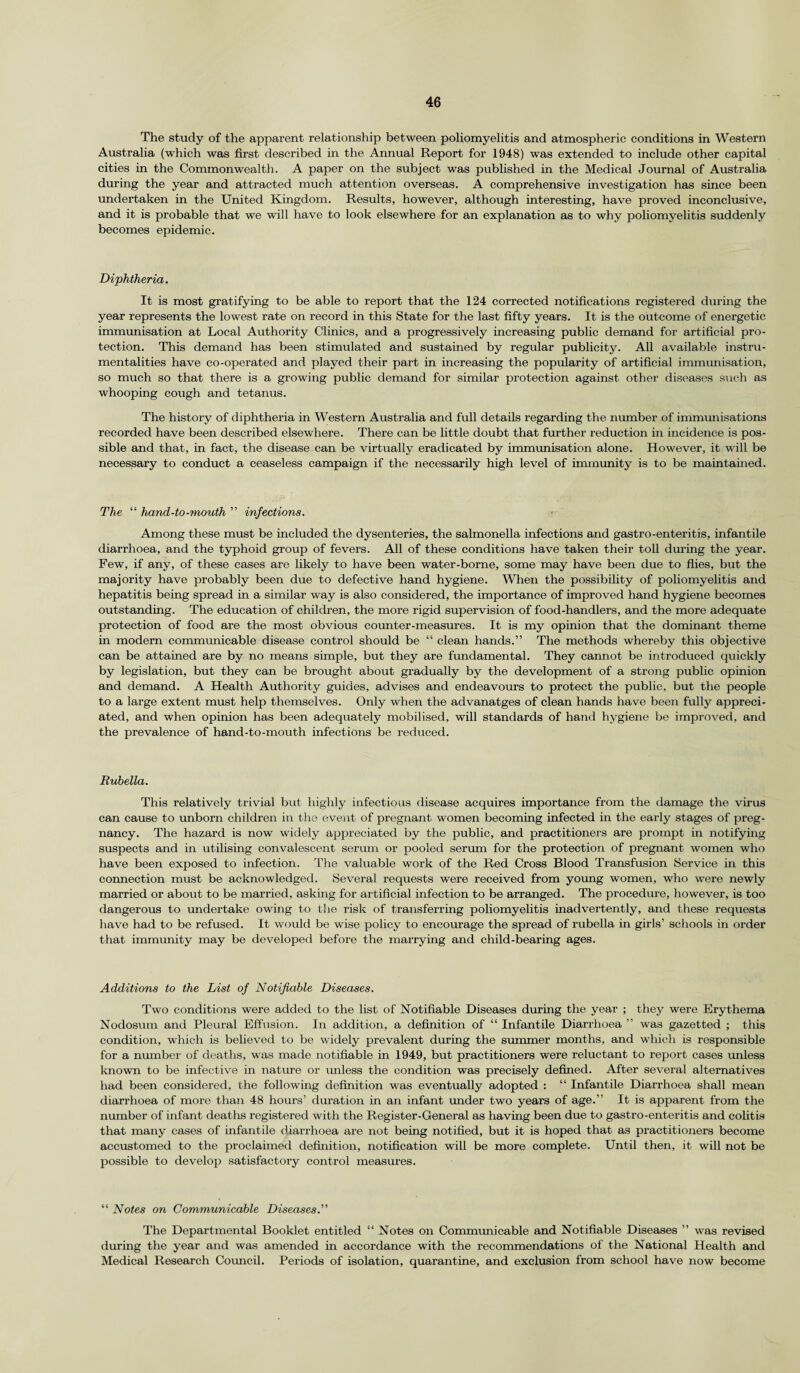 The study of the apparent relationship between poliomyelitis and atmospheric conditions in Western Australia (which was first described in the Annual Report for 1948) was extended to include other capital cities in the Commonwealth. A paper on the subject was published in the Medical Journal of Australia during the year and attracted much attention overseas. A comprehensive investigation has since been undertaken in the United Kingdom. Results, however, although interesting, have proved inconclusive, and it is probable that we will have to look elsewhere for an explanation as to why poliomyelitis suddenly becomes epidemic. Diphtheria. It is most gratifying to be able to report that the 124 corrected notifications registered during the year represents the lowest rate on record in this State for the last fifty years. It is the outcome of energetic immunisation at Local Authority Clinics, and a progressively increasing public demand for artificial pro¬ tection. This demand has been stimulated and sustained by regular publicity. All available instru¬ mentalities have co-operated and played their part in increasing the popularity of artificial immunisation, so much so that there is a growing public demand for similar protection against other diseases such as whooping cough and tetanus. The history of diphtheria in Western Australia and full details regarding the number of immunisations recorded have been described elsewhere. There can be little doubt that further reduction in incidence is pos¬ sible and that, in fact, the disease can be virtually eradicated by immunisation alone. However, it wrill be necessary to conduct a ceaseless campaign if the necessarily high level of immunity is to be maintained. The “ hand-to-mouth ” injections. Among these must be included the dysenteries, the salmonella infections and gastro-enteritis, infantile diarrhoea, and the typhoid group of fevers. All of these conditions have taken their toll during the year. Few, if any, of these cases are likely to have been water-borne, some may have been due to flies, but the majority have probably been due to defective hand hygiene. When the possibility of poliomyelitis and hepatitis being spread in a similar way is also considered, the importance of improved hand hygiene becomes outstanding. The education of children, the more rigid supervision of food-handlers, and the more adequate protection of food are the most obvious counter-measures. It is my opinion that the dominant theme in modern communicable disease control should be “ clean hands.” The methods whereby this objective can be attained are by no means simple, but they are fundamental. They cannot be introduced quickly by legislation, but they can be brought about gradually by the development of a strong public opinion and demand. A Health Authority guides, advises and endeavours to protect the public, but the people to a large extent must help themselves. Only when the advanatges of clean hands have been fully appreci¬ ated, and when opinion has been adequately mobilised, will standards of hand hygiene be improved, and the prevalence of hand-to-mouth infections be reduced. Rubella. This relatively trivial but highly infections disease acquires importance from the damage the virus can cause to unborn children in the event of pregnant women becoming infected in the early stages of preg¬ nancy. The hazard is now widely appreciated by the public, and practitioners are prompt in notifying suspects and in utilising convalescent serum or pooled serum for the protection of pregnant women who have been exposed to infection. The valuable work of the Red Cross Blood Transfusion Service in this connection must be acknowledged. Several requests were received from young women, who were newly married or about to be married, asking for artificial infection to be arranged. The procedure, however, is too dangerous to undertake owing to the risk of transferring poliomyelitis inadvertently, and these requests have had to be refused. It would be wise policy to encourage the spread of rubella in girls’ schools in order that immunity may be developed before the marrying and child-bearing ages. Additions to the List of Notifiable Diseases. Two conditions were added to the list of Notifiable Diseases during the year ; they were Erythema Nodosum and Pleural Effusion. In addition, a definition of “ Infantile Diarrhoea ” was gazetted ; this condition, which is believed to be widely prevalent during the summer months, and which is responsible for a number of deaths, was made notifiable in 1949, but practitioners were reluctant to report cases unless known to be infective in nature or unless the condition was precisely defined. After several alternatives had been considered, the following definition was eventually adopted : “ Infantile Diarrhoea shall mean diarrhoea of more than 48 hours’ duration in an infant under two years of age.” It is apparent from the number of infant deaths registered with the Register-General as having been due to gastro-enteritis and colitis that many cases of infantile diarrhoea are not being notified, but it is hoped that as practitioners become accustomed to the proclaimed definition, notification will be more complete. Until then, it will not be possible to develop satisfactory control measures. “ Notes on Communicable Diseases.” The Departmental Booklet entitled “ Notes on Communicable and Notifiable Diseases ” was revised during the year and was amended in accordance with the recommendations of the National Health and Medical Research Council. Periods of isolation, quarantine, and exclusion from school have now become