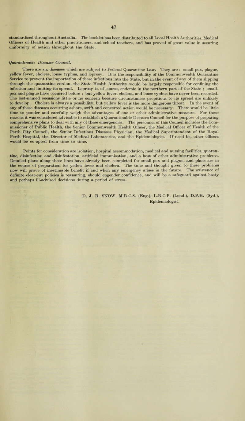 standardised throughout Australia. The booklet has been distributed to all Local Health Authorities, Medical Officers of Health and other practitioners, and school teachers, and has proved of great value in securing uniformity of action throughout the State. Quarantinable Diseases Council. There are six diseases which are subject to Federal Quarantine Law. They are : small-pox, plague, yellow fever, cholera, louse typhus, and leprosy. It is the responsibility of the Commonwealth Quarantine Service to prevent the importation of these infections into the State, but in the event of any of them slipping •through the quarantine cordon, the State Health Authority would be largely responsible for confining the infection and limiting its spread. Leprosy is, of course, endemic in the northern part of the State ; small¬ pox and plague have occurred before ; but yellow fever, cholera, and louse typhus have never been recorded. The last-named occasions little or no concern because circumstances propitious to its spread are unlikely to develop. Cholera is always a possibility, but yellow fever is the more dangerous threat. In the event of any of these diseases occurring ashore, swift and concerted action would be necessary. There would be little time to ponder and carefully weigh the advantages of one or other administrative measure. For these reasons it was considered advisable to establish a Quarantinable Diseases Council for the purpose of preparing comprehensive plans to deal with any of these emergencies. The personnel of this Council includes the Com¬ missioner of Public Health, the Senior Commonwealth Health Officer, the Medical Officer of Health of the Perth City Council, the Senior Infectious Diseases Physician, the Medical Superintendent of the Royal Perth Hospital, the Director of Medical Laboratories, and the Epidemiologist. If need be, other officers would be co-opted from time to time. Points for consideration are isolation, hospital accommodation, medical and nursing facilities, quaran¬ tine, disinfection and disinfestation, artificial immunisation, and a host of other administrative problems. Detailed plans along these lines have already been completed for small-pox and plague, and plans are in the course of preparation for yellow fever and cholera. The time and thought given to these problems now will prove of inestimable benefit if and when any emergency arises in the future. The existence of definite clear-cut policies is reassuring, should engender confidence, and will be a safeguard against hasty and perhaps ill-advised decisions during a period of stress. D. J. R. SNOW, M.R.C.S. (Eng.), L.R.C.P. (Lond.), D.P.H. (Syd.), Epidemiologist.