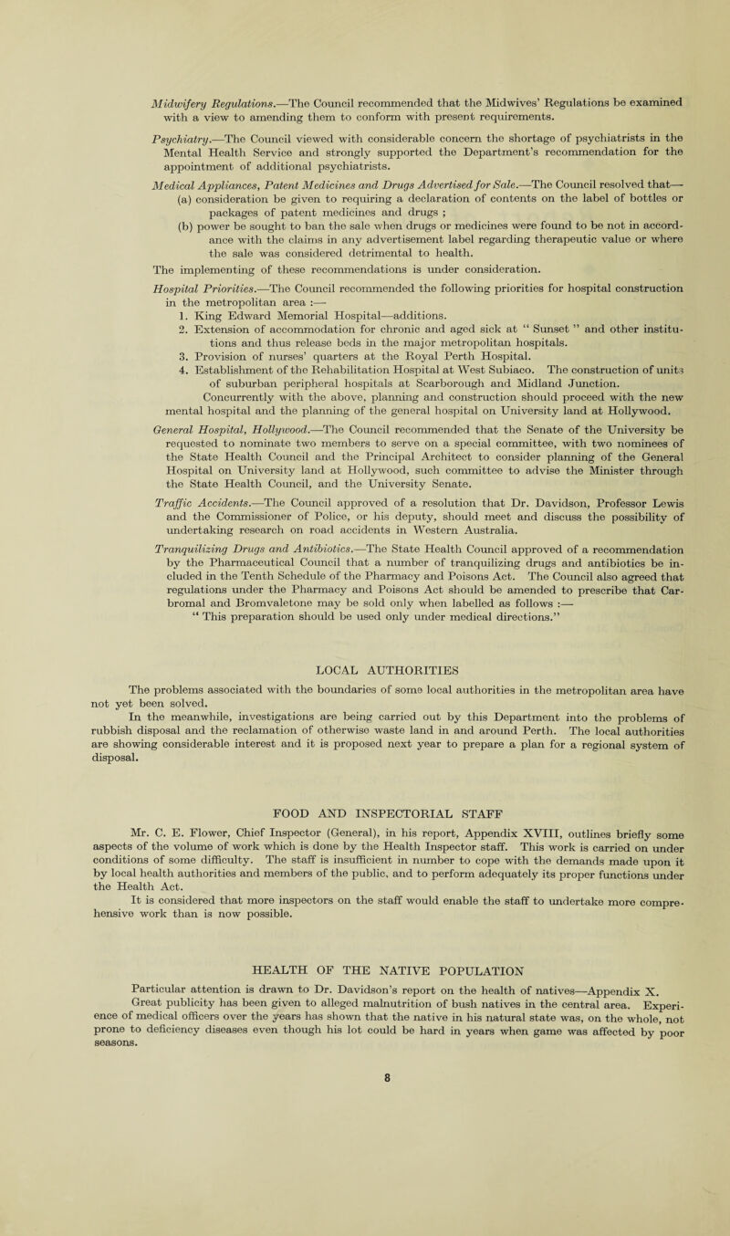 Midwifery Regulations.—The Council recommended that the Midwives’ Regulations be examined with a view to amending them to conform with present requirements. Psychiatry.—The Council viewed with considerable concern the shortage of psychiatrists in the Mental Health Service and strongly supported the Department’s recommendation for the appointment of additional psychiatrists. Medical Appliances, Patent Medicines and Drugs Advertised for Sale.—The Council resolved that— (a) consideration be given to requiring a declaration of contents on the label of bottles or packages of patent medicines and drugs ; (b) power be sought to ban the sale when drugs or medicines were found to be not in accord¬ ance with the claims in any advertisement label regarding therapeutic value or where the sale was considered detrimental to health. The implementing of these recommendations is under consideration. Hospital Priorities.—The Council recommended the following priorities for hospital construction in the metropolitan area :—■ 1. King Edward Memorial Hospital—additions. 2. Extension of accommodation for chronic and aged sick at “ Sunset ” and other institu¬ tions and thus release beds in the major metropolitan hospitals. 3. Provision of nurses’ quarters at the Royal Perth Hospital. 4. Establishment of the Rehabilitation Hospital at West Subiaco. The construction of units of suburban peripheral hospitals at Scarborough and Midland Junction. Concurrently with the above, planning and construction should proceed with the new mental hospital and the planning of the general hospital on University land at Hollywood. General Hospital, Hollywood.—-The Council recommended that the Senate of the University be requested to nominate two members to serve on a special committee, with two nominees of the State Health Council and the Principal Architect to consider planning of the General Hospital on University land at Hollywood, such committee to advise the Minister through the State Health Council, and the University Senate. Traffic Accidents.—The Council approved of a resolution that Dr. Davidson, Professor Lewis and the Commissioner of Police, or his deputy, should meet and discuss the possibility of undertaking research on road accidents in Western Australia. Tranquilizing Drugs and Antibiotics.—The State Health Council approved of a recommendation by the Pharmaceutical Council that a number of tranquilizing drugs and antibiotics be in¬ cluded in the Tenth Schedule of the Pharmacy and Poisons Act. The Council also agreed that regulations under the Pharmacy and Poisons Act should be amended to prescribe that Car- bromal and Bromvaletone may be sold only when labelled as follows :— “ This preparation should be used only under medical directions.” LOCAL AUTHORITIES The problems associated with the boundaries of some local authorities in the metropolitan area have not yet been solved. In the meanwhile, investigations are being carried out by this Department into the problems of rubbish disposal and the reclamation of otherwise waste land in and around Perth. The local authorities are showing considerable interest and it is proposed next year to prepare a plan for a regional system of disposal. FOOD AND INSPECTORIAL STAFF Mr. C. E. Flower, Chief Inspector (General), in his report, Appendix XVIII, outlines briefly some aspects of the volume of work which is done by the Health Inspector staff. This work is carried on under conditions of some difficulty. The staff is insufficient in number to cope with the demands made upon it by local health authorities and members of the public, and to perform adequately its proper functions under the Health Act. It is considered that more inspectors on the staff would enable the staff to undertake more compre¬ hensive work than is now possible. HEALTH OF THE NATIVE POPULATION Particular attention is drawn to Dr. Davidson’s report on the health of natives—Appendix X. Great publicity has been given to alleged malnutrition of bush natives in the central area. Experi¬ ence of medical officers over the years has shown that the native in his natural state was, on the whole, not prone to deficiency diseases even though his lot could be hard in years when game was affected by poor seasons.