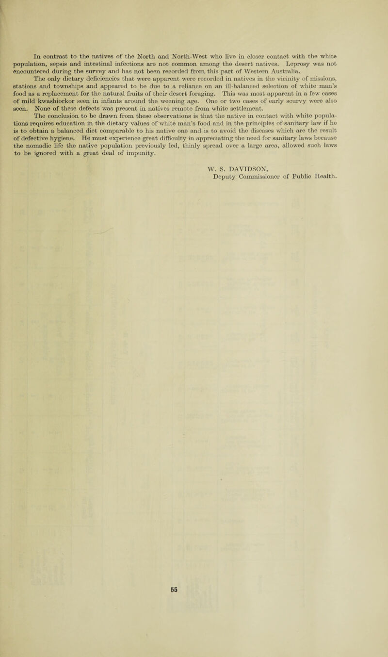 In contrast to the natives of the North and North-West who live in closer contact with the white population, sepsis and intestinal infections are not common among the desert natives. Leprosy was not encountered during the survey and has not been recorded from this part of Western Australia. The only dietary deficiencies that were apparent were recorded in natives in the vicinity of missions, stations and townships and appeared to be due to a reliance on an ill-balanced selection of white man’s food as a replacement for the natural fruits of their desert foraging. This was most apparent in a few cases of mild kwashiorkor seen in infants around the weening age. One or two cases of early scurvy were also seen. None of these defects was present in natives remote from white settlement. The conclusion to be drawn from these observations is that the native in contact with white popula¬ tions requires education in the dietary values of white man’s food and in the principles of sanitary law if he is to obtain a balanced diet comparable to his native one and is to avoid the diseases which are the result of defective hygiene. He must experience great difficulty in appreciating the need for sanitary laws because the nomadic life the native population previously led, thinly spread over a large area, allowed such laws to be ignored with a great deal of impunity. W. S. DAVIDSON, Deputy Commissioner of Public Health.