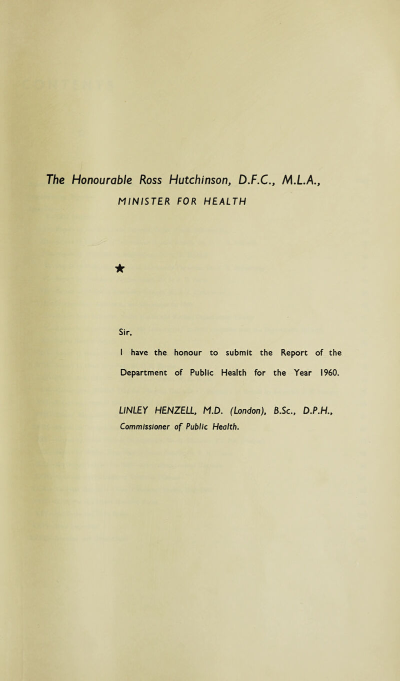 The Honourable Ross Hutchinson, D.F.C., M.L.A., MINISTER FOR HEALTH Sir, I have the honour to submit the Report of the Department of Public Health for the Year I960. LINLEY HENZELL, M.D. (London), B.Sc., Commissioner of Public Health.