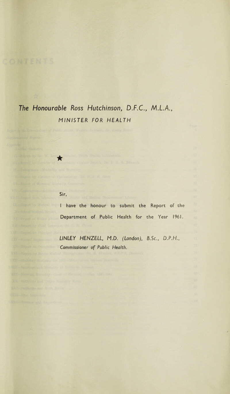 The Honourable Ross Hutchinson, D.F.C., M.L.A., MINISTER FOR HEALTH Sir, I have the honour to submit the Report of the Department of Public Health for the Year 1961. LINLEY HENZELL, M.D. (London), B.Sc., D.P.H., Commissioner of Public Health.