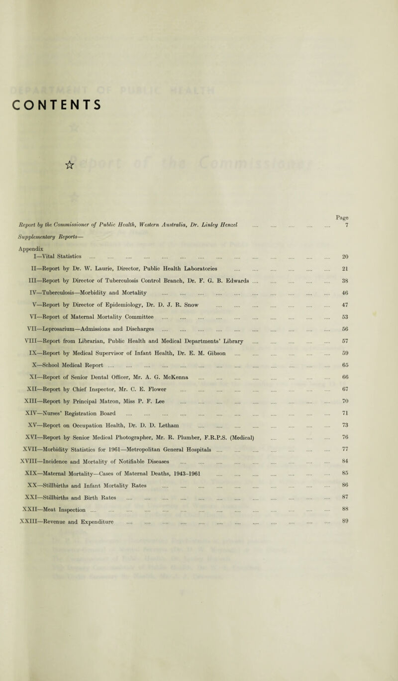 CONTENTS ☆ Report by the Commissioner of Public Health, Western Australia, Dr. Linley Henzel Supplementary Reports— Appendix I—Vital Statistics .... ... II—Report by Dr. W. Laurie, Director, Public Health Laboratories III— Report by Director of Tuberculosis Control Branch, Dr. F. G. B. Edwards . IV— Tuberculosis—Morbidity and Mortality . . V—Report by Director of Epidemiology, Dr. D. J. R. Snow VI—Report of Maternal Mortality Committee . VII—Leprosarium—Admissions and Discharges . .... . VIII—Report from Librarian, Public Health and Medical Departments’ Library IX—Report by Medical Supervisor of Infant Health, Dr. E. M. Gibson X—School Medical Report .... . . XI—Report of Senior Dental Officer, Mr. A. G. McKenna XII—Report by Chief Inspector, Mr. C. E. Flower XIII— Report by Principal Matron, Miss P. F. Lee XIV— Nurses’ Registration Board . XV—Report on Occupation Health, Dr. D. D. Letham XVI—Report by Senior Medical Photographer, Mr. R. Plumber, F.R.P.S. (Medical) XVII—Morbidity Statistics for 1961—Metropolitan General Hospitals .... XVIII—Incidence and Mortality of Notifiable Diseases XIX—Maternal Mortality—Cases of Maternal Deaths, 1943-1961 XX—Stillbirths and Infant Mortality Rates . . XXI—Stillbirths and Birth Rates XXII—Meat Inspection .... XXIII—Revenue and Expenditure . .... Page 7 20 21 38 46 47 53 56 57 59 65 66 67 70 71 73 76 77 84 85 86 87 88 89